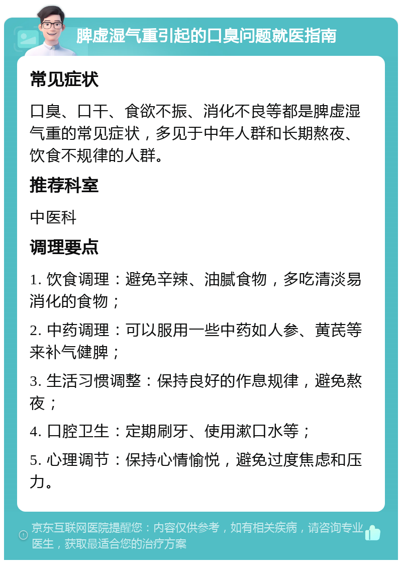 脾虚湿气重引起的口臭问题就医指南 常见症状 口臭、口干、食欲不振、消化不良等都是脾虚湿气重的常见症状，多见于中年人群和长期熬夜、饮食不规律的人群。 推荐科室 中医科 调理要点 1. 饮食调理：避免辛辣、油腻食物，多吃清淡易消化的食物； 2. 中药调理：可以服用一些中药如人参、黄芪等来补气健脾； 3. 生活习惯调整：保持良好的作息规律，避免熬夜； 4. 口腔卫生：定期刷牙、使用漱口水等； 5. 心理调节：保持心情愉悦，避免过度焦虑和压力。