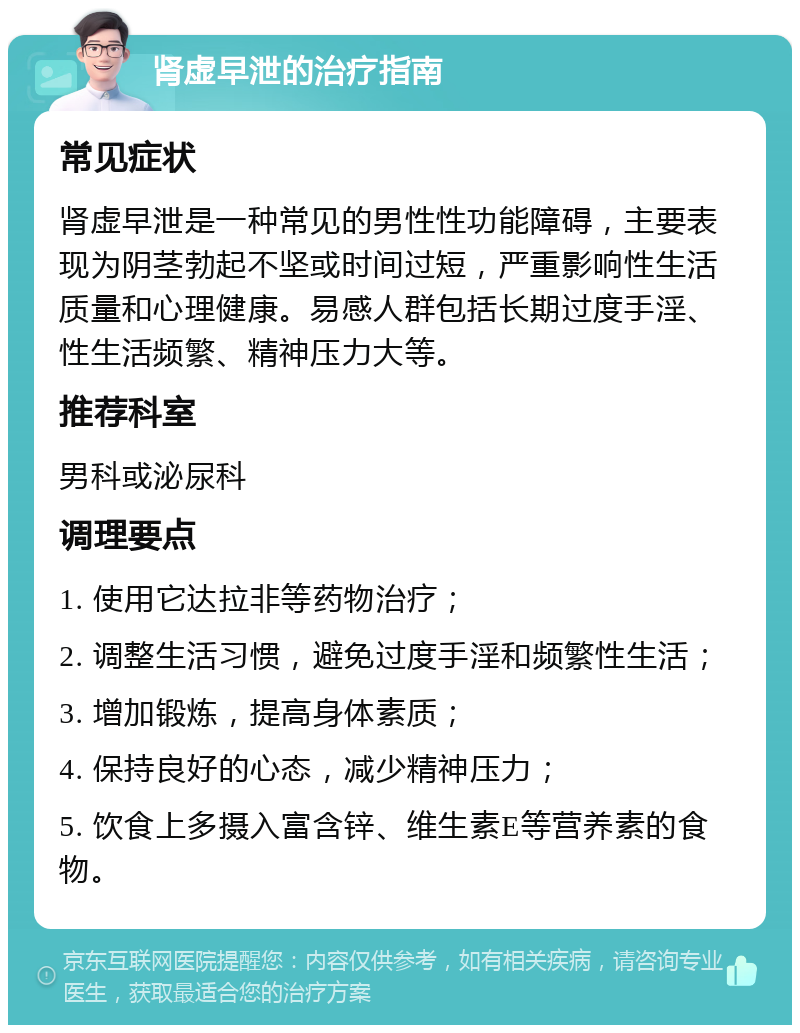 肾虚早泄的治疗指南 常见症状 肾虚早泄是一种常见的男性性功能障碍，主要表现为阴茎勃起不坚或时间过短，严重影响性生活质量和心理健康。易感人群包括长期过度手淫、性生活频繁、精神压力大等。 推荐科室 男科或泌尿科 调理要点 1. 使用它达拉非等药物治疗； 2. 调整生活习惯，避免过度手淫和频繁性生活； 3. 增加锻炼，提高身体素质； 4. 保持良好的心态，减少精神压力； 5. 饮食上多摄入富含锌、维生素E等营养素的食物。