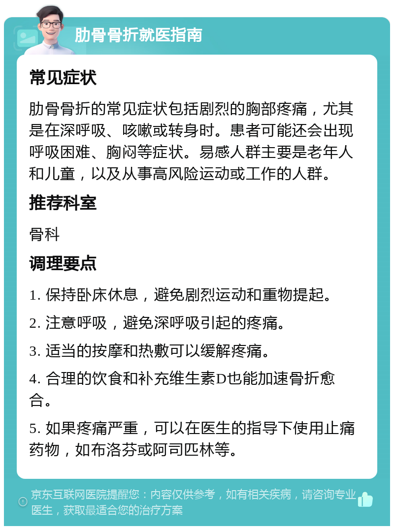 肋骨骨折就医指南 常见症状 肋骨骨折的常见症状包括剧烈的胸部疼痛，尤其是在深呼吸、咳嗽或转身时。患者可能还会出现呼吸困难、胸闷等症状。易感人群主要是老年人和儿童，以及从事高风险运动或工作的人群。 推荐科室 骨科 调理要点 1. 保持卧床休息，避免剧烈运动和重物提起。 2. 注意呼吸，避免深呼吸引起的疼痛。 3. 适当的按摩和热敷可以缓解疼痛。 4. 合理的饮食和补充维生素D也能加速骨折愈合。 5. 如果疼痛严重，可以在医生的指导下使用止痛药物，如布洛芬或阿司匹林等。