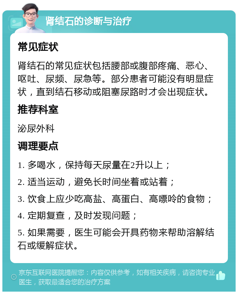 肾结石的诊断与治疗 常见症状 肾结石的常见症状包括腰部或腹部疼痛、恶心、呕吐、尿频、尿急等。部分患者可能没有明显症状，直到结石移动或阻塞尿路时才会出现症状。 推荐科室 泌尿外科 调理要点 1. 多喝水，保持每天尿量在2升以上； 2. 适当运动，避免长时间坐着或站着； 3. 饮食上应少吃高盐、高蛋白、高嘌呤的食物； 4. 定期复查，及时发现问题； 5. 如果需要，医生可能会开具药物来帮助溶解结石或缓解症状。