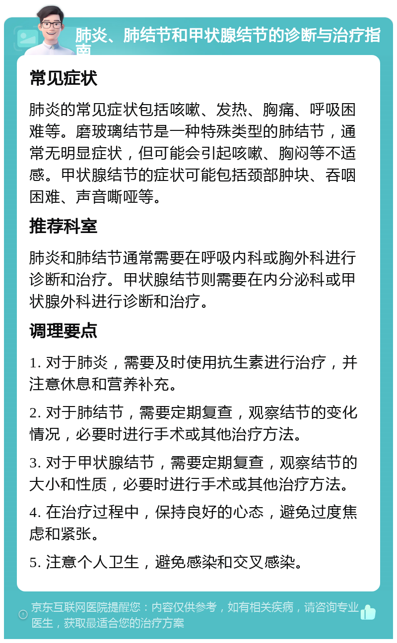 肺炎、肺结节和甲状腺结节的诊断与治疗指南 常见症状 肺炎的常见症状包括咳嗽、发热、胸痛、呼吸困难等。磨玻璃结节是一种特殊类型的肺结节，通常无明显症状，但可能会引起咳嗽、胸闷等不适感。甲状腺结节的症状可能包括颈部肿块、吞咽困难、声音嘶哑等。 推荐科室 肺炎和肺结节通常需要在呼吸内科或胸外科进行诊断和治疗。甲状腺结节则需要在内分泌科或甲状腺外科进行诊断和治疗。 调理要点 1. 对于肺炎，需要及时使用抗生素进行治疗，并注意休息和营养补充。 2. 对于肺结节，需要定期复查，观察结节的变化情况，必要时进行手术或其他治疗方法。 3. 对于甲状腺结节，需要定期复查，观察结节的大小和性质，必要时进行手术或其他治疗方法。 4. 在治疗过程中，保持良好的心态，避免过度焦虑和紧张。 5. 注意个人卫生，避免感染和交叉感染。