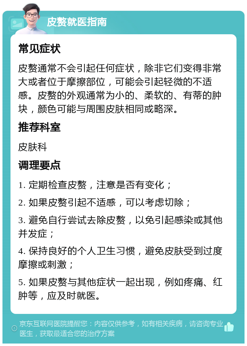 皮赘就医指南 常见症状 皮赘通常不会引起任何症状，除非它们变得非常大或者位于摩擦部位，可能会引起轻微的不适感。皮赘的外观通常为小的、柔软的、有蒂的肿块，颜色可能与周围皮肤相同或略深。 推荐科室 皮肤科 调理要点 1. 定期检查皮赘，注意是否有变化； 2. 如果皮赘引起不适感，可以考虑切除； 3. 避免自行尝试去除皮赘，以免引起感染或其他并发症； 4. 保持良好的个人卫生习惯，避免皮肤受到过度摩擦或刺激； 5. 如果皮赘与其他症状一起出现，例如疼痛、红肿等，应及时就医。