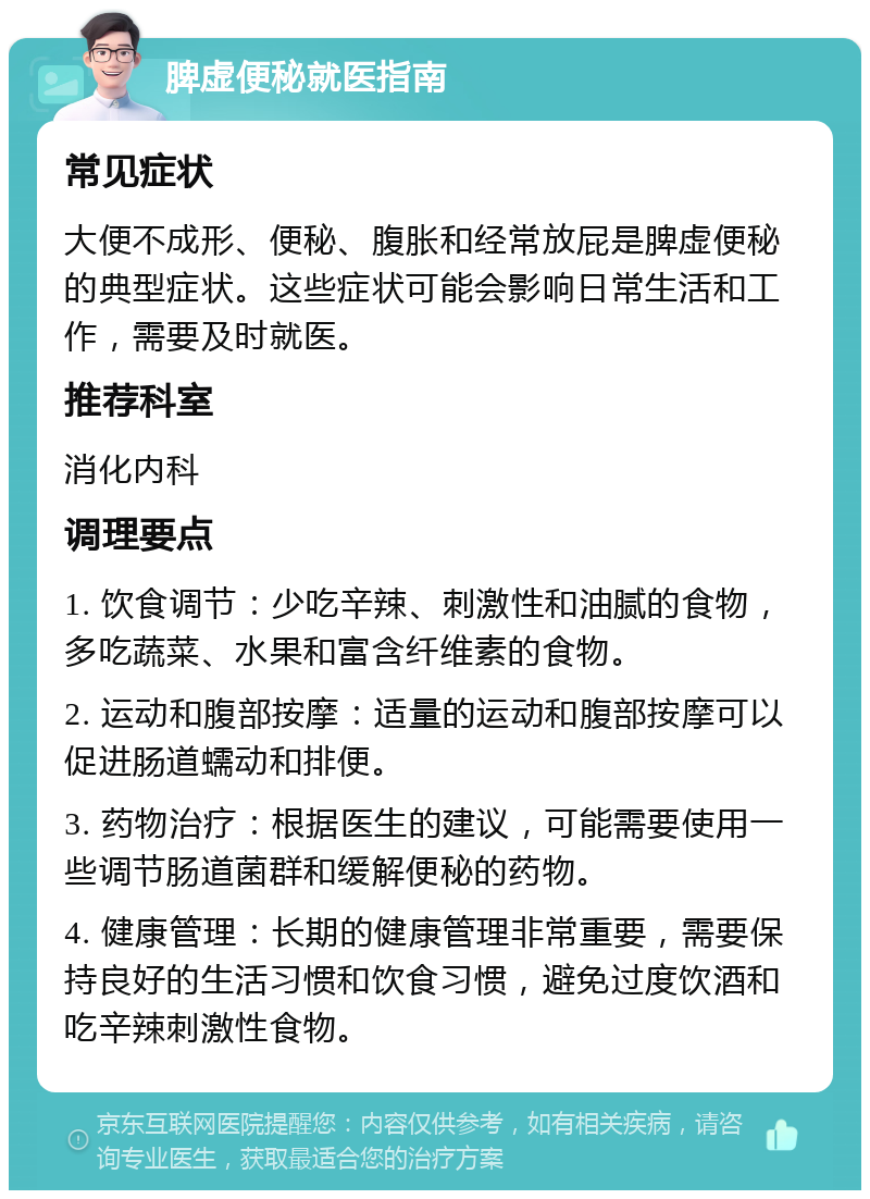 脾虚便秘就医指南 常见症状 大便不成形、便秘、腹胀和经常放屁是脾虚便秘的典型症状。这些症状可能会影响日常生活和工作，需要及时就医。 推荐科室 消化内科 调理要点 1. 饮食调节：少吃辛辣、刺激性和油腻的食物，多吃蔬菜、水果和富含纤维素的食物。 2. 运动和腹部按摩：适量的运动和腹部按摩可以促进肠道蠕动和排便。 3. 药物治疗：根据医生的建议，可能需要使用一些调节肠道菌群和缓解便秘的药物。 4. 健康管理：长期的健康管理非常重要，需要保持良好的生活习惯和饮食习惯，避免过度饮酒和吃辛辣刺激性食物。