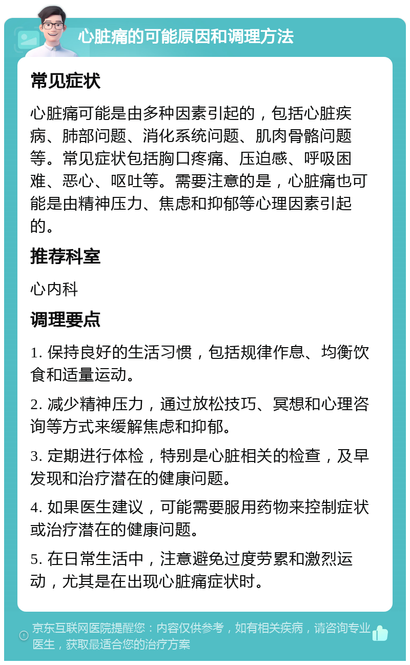 心脏痛的可能原因和调理方法 常见症状 心脏痛可能是由多种因素引起的，包括心脏疾病、肺部问题、消化系统问题、肌肉骨骼问题等。常见症状包括胸口疼痛、压迫感、呼吸困难、恶心、呕吐等。需要注意的是，心脏痛也可能是由精神压力、焦虑和抑郁等心理因素引起的。 推荐科室 心内科 调理要点 1. 保持良好的生活习惯，包括规律作息、均衡饮食和适量运动。 2. 减少精神压力，通过放松技巧、冥想和心理咨询等方式来缓解焦虑和抑郁。 3. 定期进行体检，特别是心脏相关的检查，及早发现和治疗潜在的健康问题。 4. 如果医生建议，可能需要服用药物来控制症状或治疗潜在的健康问题。 5. 在日常生活中，注意避免过度劳累和激烈运动，尤其是在出现心脏痛症状时。