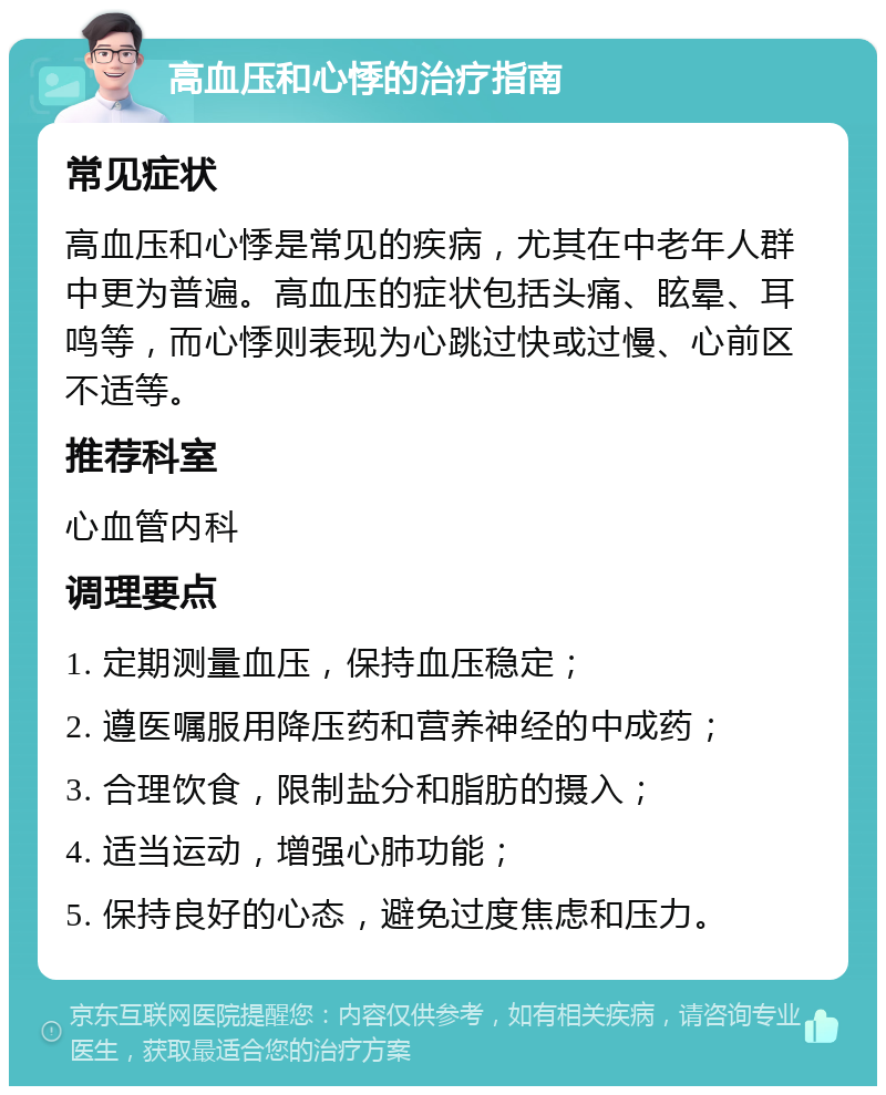 高血压和心悸的治疗指南 常见症状 高血压和心悸是常见的疾病，尤其在中老年人群中更为普遍。高血压的症状包括头痛、眩晕、耳鸣等，而心悸则表现为心跳过快或过慢、心前区不适等。 推荐科室 心血管内科 调理要点 1. 定期测量血压，保持血压稳定； 2. 遵医嘱服用降压药和营养神经的中成药； 3. 合理饮食，限制盐分和脂肪的摄入； 4. 适当运动，增强心肺功能； 5. 保持良好的心态，避免过度焦虑和压力。