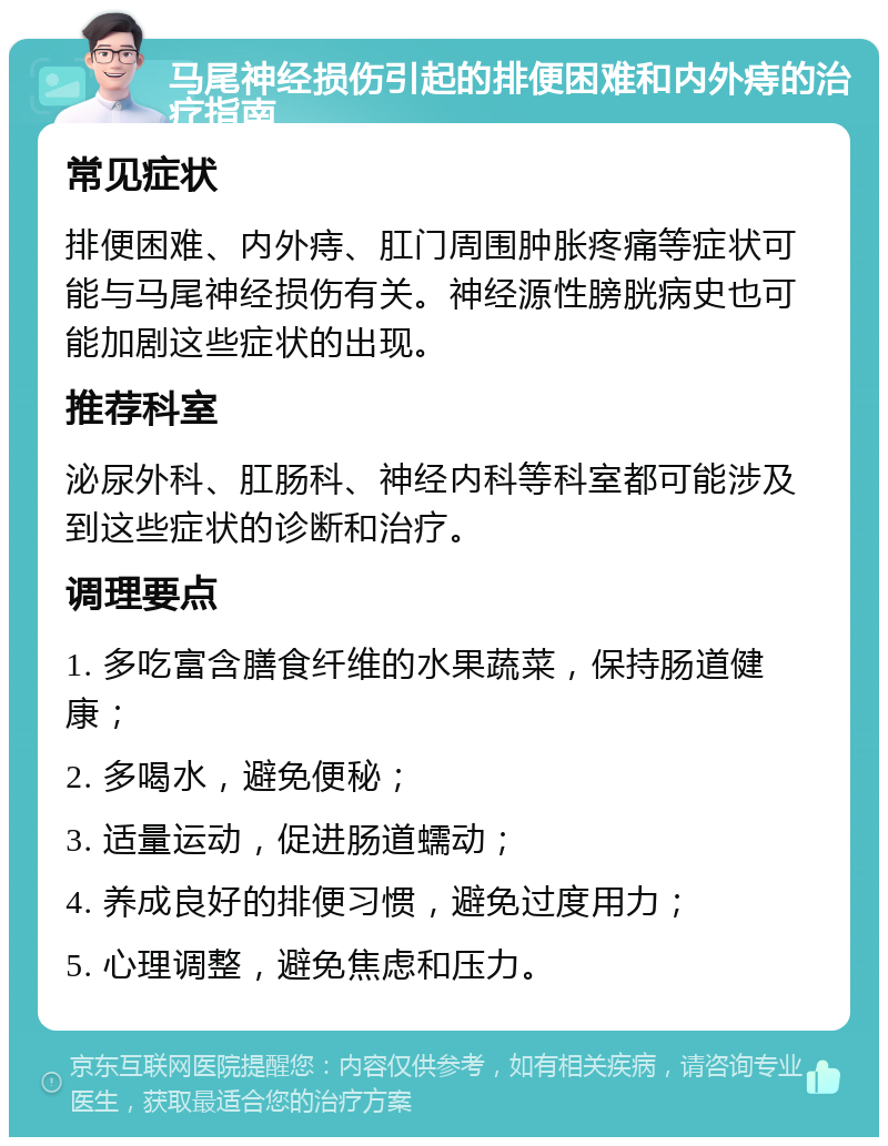 马尾神经损伤引起的排便困难和内外痔的治疗指南 常见症状 排便困难、内外痔、肛门周围肿胀疼痛等症状可能与马尾神经损伤有关。神经源性膀胱病史也可能加剧这些症状的出现。 推荐科室 泌尿外科、肛肠科、神经内科等科室都可能涉及到这些症状的诊断和治疗。 调理要点 1. 多吃富含膳食纤维的水果蔬菜，保持肠道健康； 2. 多喝水，避免便秘； 3. 适量运动，促进肠道蠕动； 4. 养成良好的排便习惯，避免过度用力； 5. 心理调整，避免焦虑和压力。