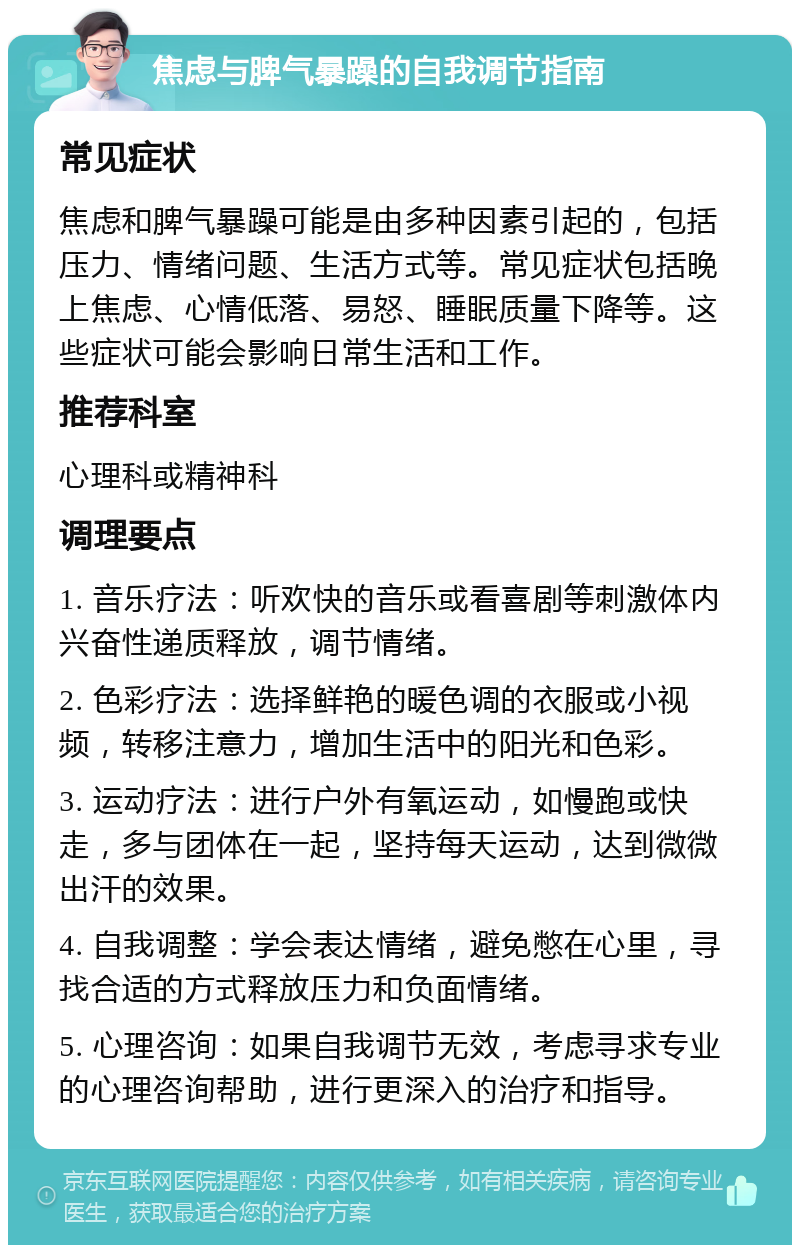 焦虑与脾气暴躁的自我调节指南 常见症状 焦虑和脾气暴躁可能是由多种因素引起的，包括压力、情绪问题、生活方式等。常见症状包括晚上焦虑、心情低落、易怒、睡眠质量下降等。这些症状可能会影响日常生活和工作。 推荐科室 心理科或精神科 调理要点 1. 音乐疗法：听欢快的音乐或看喜剧等刺激体内兴奋性递质释放，调节情绪。 2. 色彩疗法：选择鲜艳的暖色调的衣服或小视频，转移注意力，增加生活中的阳光和色彩。 3. 运动疗法：进行户外有氧运动，如慢跑或快走，多与团体在一起，坚持每天运动，达到微微出汗的效果。 4. 自我调整：学会表达情绪，避免憋在心里，寻找合适的方式释放压力和负面情绪。 5. 心理咨询：如果自我调节无效，考虑寻求专业的心理咨询帮助，进行更深入的治疗和指导。