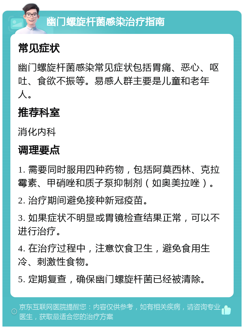 幽门螺旋杆菌感染治疗指南 常见症状 幽门螺旋杆菌感染常见症状包括胃痛、恶心、呕吐、食欲不振等。易感人群主要是儿童和老年人。 推荐科室 消化内科 调理要点 1. 需要同时服用四种药物，包括阿莫西林、克拉霉素、甲硝唑和质子泵抑制剂（如奥美拉唑）。 2. 治疗期间避免接种新冠疫苗。 3. 如果症状不明显或胃镜检查结果正常，可以不进行治疗。 4. 在治疗过程中，注意饮食卫生，避免食用生冷、刺激性食物。 5. 定期复查，确保幽门螺旋杆菌已经被清除。