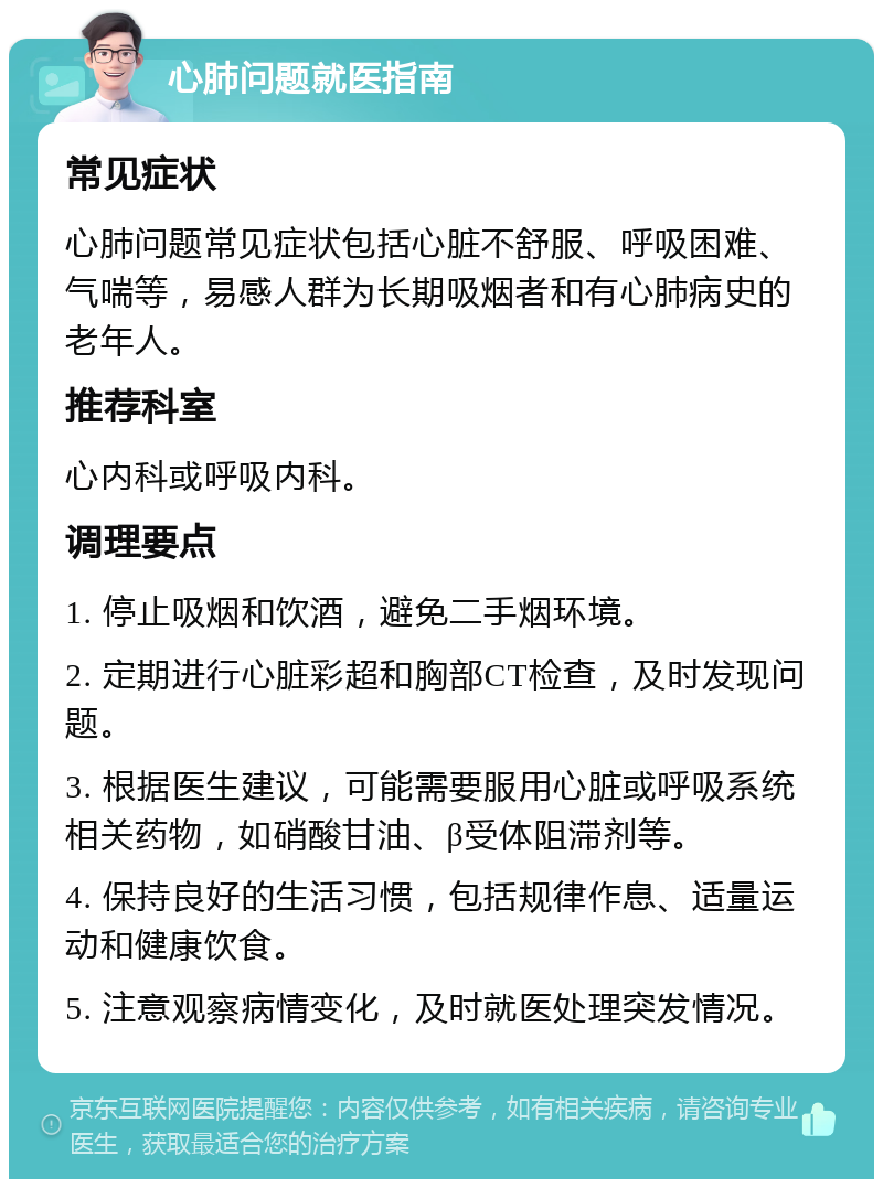 心肺问题就医指南 常见症状 心肺问题常见症状包括心脏不舒服、呼吸困难、气喘等，易感人群为长期吸烟者和有心肺病史的老年人。 推荐科室 心内科或呼吸内科。 调理要点 1. 停止吸烟和饮酒，避免二手烟环境。 2. 定期进行心脏彩超和胸部CT检查，及时发现问题。 3. 根据医生建议，可能需要服用心脏或呼吸系统相关药物，如硝酸甘油、β受体阻滞剂等。 4. 保持良好的生活习惯，包括规律作息、适量运动和健康饮食。 5. 注意观察病情变化，及时就医处理突发情况。