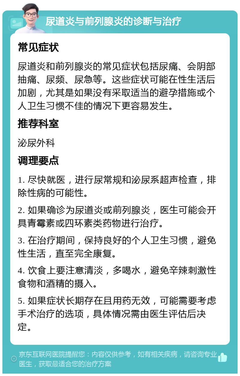 尿道炎与前列腺炎的诊断与治疗 常见症状 尿道炎和前列腺炎的常见症状包括尿痛、会阴部抽痛、尿频、尿急等。这些症状可能在性生活后加剧，尤其是如果没有采取适当的避孕措施或个人卫生习惯不佳的情况下更容易发生。 推荐科室 泌尿外科 调理要点 1. 尽快就医，进行尿常规和泌尿系超声检查，排除性病的可能性。 2. 如果确诊为尿道炎或前列腺炎，医生可能会开具青霉素或四环素类药物进行治疗。 3. 在治疗期间，保持良好的个人卫生习惯，避免性生活，直至完全康复。 4. 饮食上要注意清淡，多喝水，避免辛辣刺激性食物和酒精的摄入。 5. 如果症状长期存在且用药无效，可能需要考虑手术治疗的选项，具体情况需由医生评估后决定。