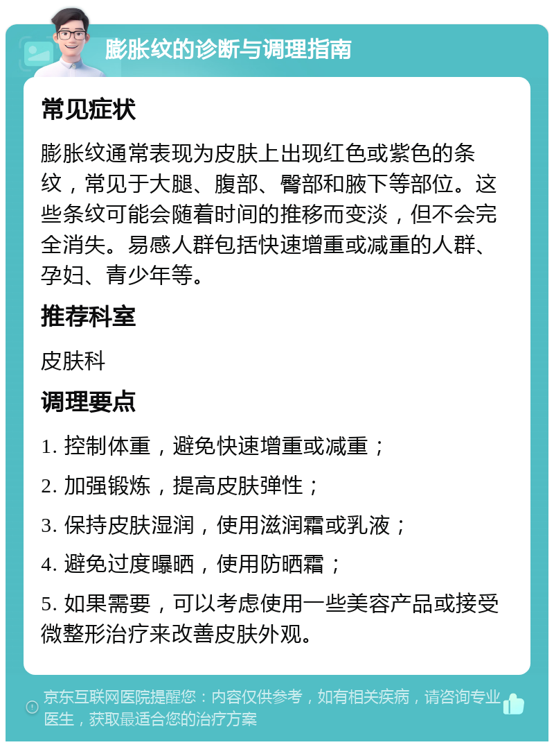 膨胀纹的诊断与调理指南 常见症状 膨胀纹通常表现为皮肤上出现红色或紫色的条纹，常见于大腿、腹部、臀部和腋下等部位。这些条纹可能会随着时间的推移而变淡，但不会完全消失。易感人群包括快速增重或减重的人群、孕妇、青少年等。 推荐科室 皮肤科 调理要点 1. 控制体重，避免快速增重或减重； 2. 加强锻炼，提高皮肤弹性； 3. 保持皮肤湿润，使用滋润霜或乳液； 4. 避免过度曝晒，使用防晒霜； 5. 如果需要，可以考虑使用一些美容产品或接受微整形治疗来改善皮肤外观。