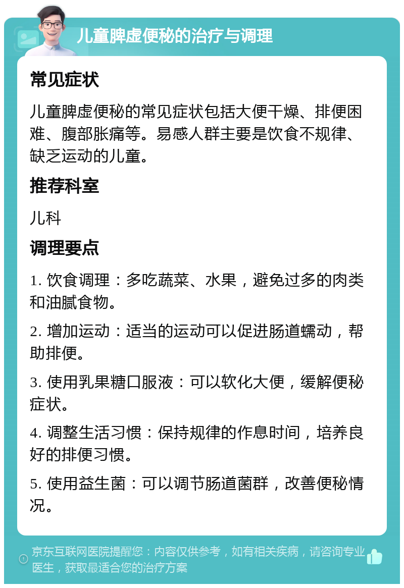 儿童脾虚便秘的治疗与调理 常见症状 儿童脾虚便秘的常见症状包括大便干燥、排便困难、腹部胀痛等。易感人群主要是饮食不规律、缺乏运动的儿童。 推荐科室 儿科 调理要点 1. 饮食调理：多吃蔬菜、水果，避免过多的肉类和油腻食物。 2. 增加运动：适当的运动可以促进肠道蠕动，帮助排便。 3. 使用乳果糖口服液：可以软化大便，缓解便秘症状。 4. 调整生活习惯：保持规律的作息时间，培养良好的排便习惯。 5. 使用益生菌：可以调节肠道菌群，改善便秘情况。