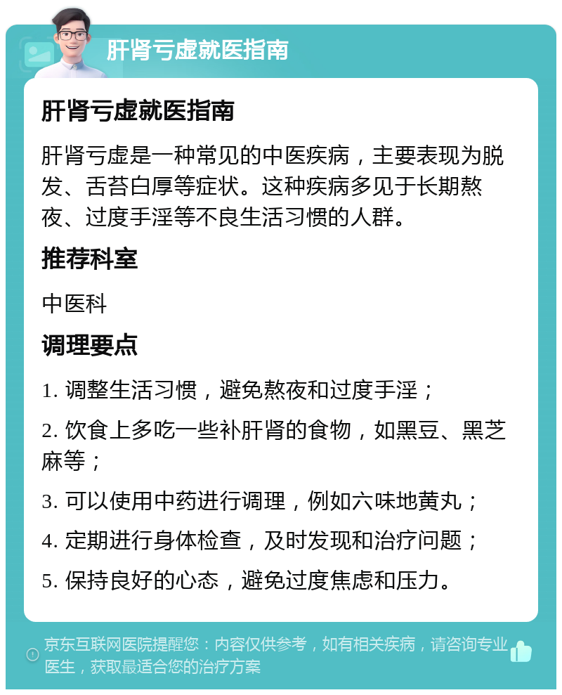 肝肾亏虚就医指南 肝肾亏虚就医指南 肝肾亏虚是一种常见的中医疾病，主要表现为脱发、舌苔白厚等症状。这种疾病多见于长期熬夜、过度手淫等不良生活习惯的人群。 推荐科室 中医科 调理要点 1. 调整生活习惯，避免熬夜和过度手淫； 2. 饮食上多吃一些补肝肾的食物，如黑豆、黑芝麻等； 3. 可以使用中药进行调理，例如六味地黄丸； 4. 定期进行身体检查，及时发现和治疗问题； 5. 保持良好的心态，避免过度焦虑和压力。