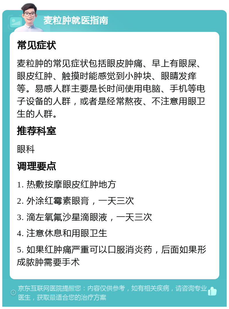 麦粒肿就医指南 常见症状 麦粒肿的常见症状包括眼皮肿痛、早上有眼屎、眼皮红肿、触摸时能感觉到小肿块、眼睛发痒等。易感人群主要是长时间使用电脑、手机等电子设备的人群，或者是经常熬夜、不注意用眼卫生的人群。 推荐科室 眼科 调理要点 1. 热敷按摩眼皮红肿地方 2. 外涂红霉素眼膏，一天三次 3. 滴左氧氟沙星滴眼液，一天三次 4. 注意休息和用眼卫生 5. 如果红肿痛严重可以口服消炎药，后面如果形成脓肿需要手术