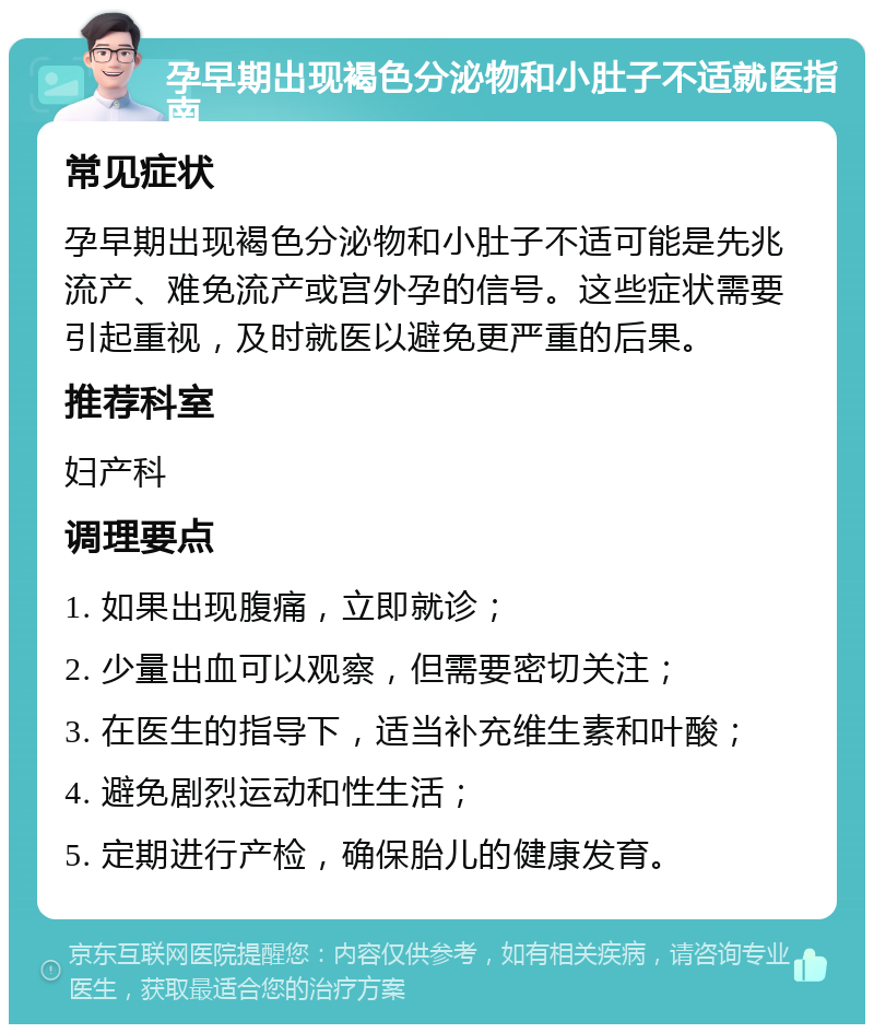 孕早期出现褐色分泌物和小肚子不适就医指南 常见症状 孕早期出现褐色分泌物和小肚子不适可能是先兆流产、难免流产或宫外孕的信号。这些症状需要引起重视，及时就医以避免更严重的后果。 推荐科室 妇产科 调理要点 1. 如果出现腹痛，立即就诊； 2. 少量出血可以观察，但需要密切关注； 3. 在医生的指导下，适当补充维生素和叶酸； 4. 避免剧烈运动和性生活； 5. 定期进行产检，确保胎儿的健康发育。