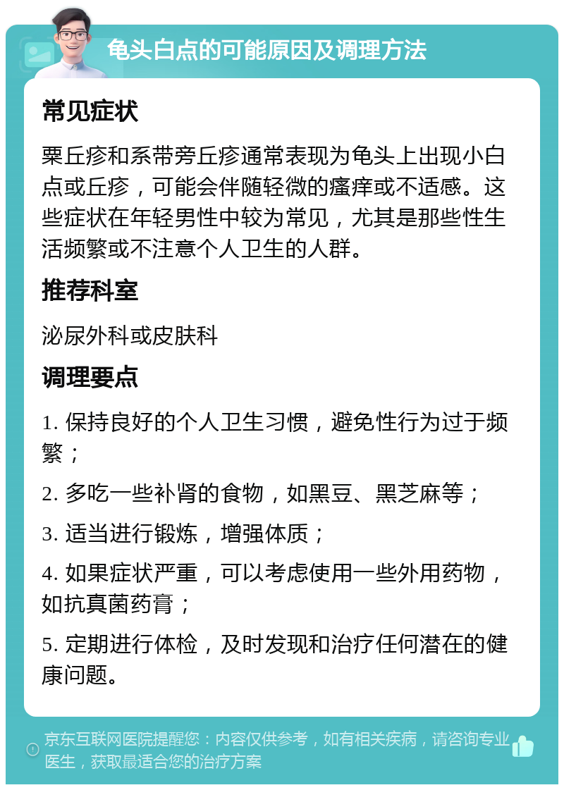 龟头白点的可能原因及调理方法 常见症状 粟丘疹和系带旁丘疹通常表现为龟头上出现小白点或丘疹，可能会伴随轻微的瘙痒或不适感。这些症状在年轻男性中较为常见，尤其是那些性生活频繁或不注意个人卫生的人群。 推荐科室 泌尿外科或皮肤科 调理要点 1. 保持良好的个人卫生习惯，避免性行为过于频繁； 2. 多吃一些补肾的食物，如黑豆、黑芝麻等； 3. 适当进行锻炼，增强体质； 4. 如果症状严重，可以考虑使用一些外用药物，如抗真菌药膏； 5. 定期进行体检，及时发现和治疗任何潜在的健康问题。