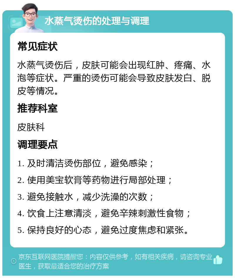 水蒸气烫伤的处理与调理 常见症状 水蒸气烫伤后，皮肤可能会出现红肿、疼痛、水泡等症状。严重的烫伤可能会导致皮肤发白、脱皮等情况。 推荐科室 皮肤科 调理要点 1. 及时清洁烫伤部位，避免感染； 2. 使用美宝软膏等药物进行局部处理； 3. 避免接触水，减少洗澡的次数； 4. 饮食上注意清淡，避免辛辣刺激性食物； 5. 保持良好的心态，避免过度焦虑和紧张。