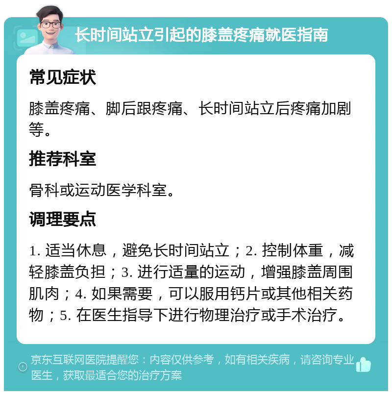 长时间站立引起的膝盖疼痛就医指南 常见症状 膝盖疼痛、脚后跟疼痛、长时间站立后疼痛加剧等。 推荐科室 骨科或运动医学科室。 调理要点 1. 适当休息，避免长时间站立；2. 控制体重，减轻膝盖负担；3. 进行适量的运动，增强膝盖周围肌肉；4. 如果需要，可以服用钙片或其他相关药物；5. 在医生指导下进行物理治疗或手术治疗。