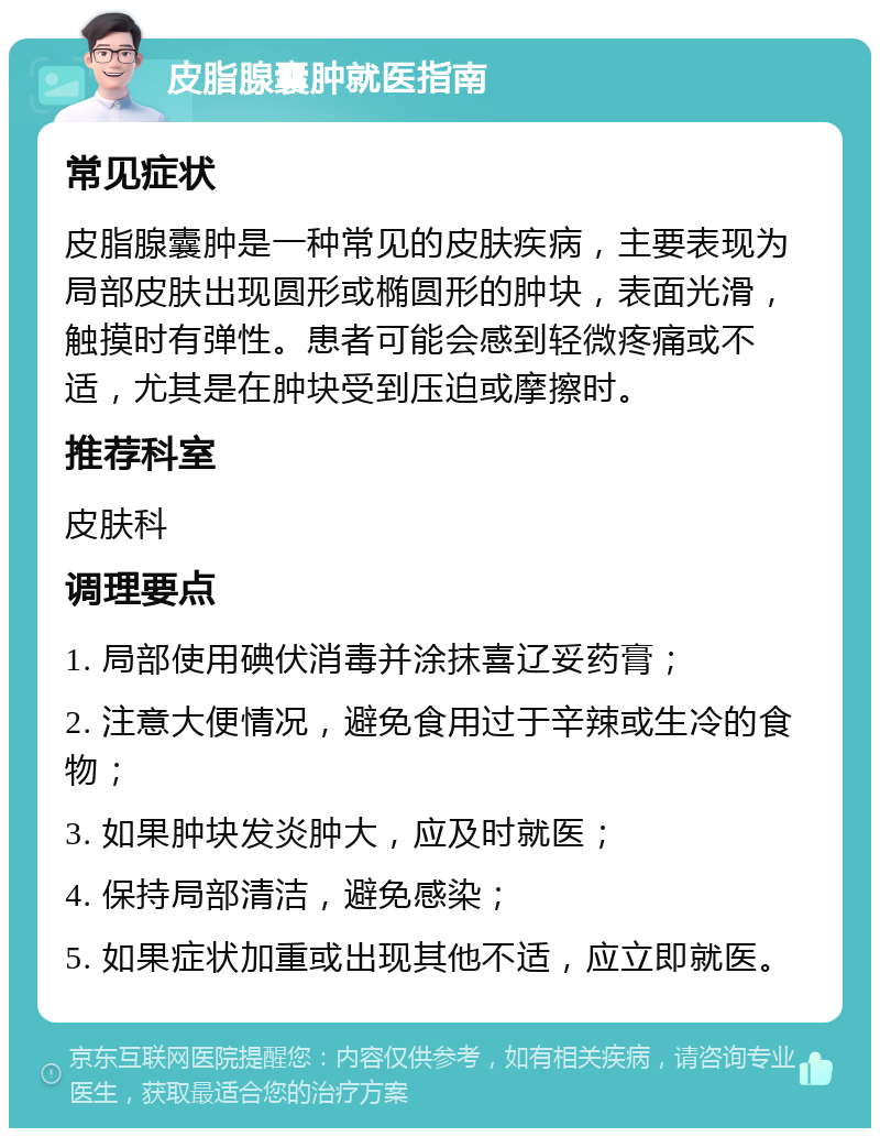 皮脂腺囊肿就医指南 常见症状 皮脂腺囊肿是一种常见的皮肤疾病，主要表现为局部皮肤出现圆形或椭圆形的肿块，表面光滑，触摸时有弹性。患者可能会感到轻微疼痛或不适，尤其是在肿块受到压迫或摩擦时。 推荐科室 皮肤科 调理要点 1. 局部使用碘伏消毒并涂抹喜辽妥药膏； 2. 注意大便情况，避免食用过于辛辣或生冷的食物； 3. 如果肿块发炎肿大，应及时就医； 4. 保持局部清洁，避免感染； 5. 如果症状加重或出现其他不适，应立即就医。