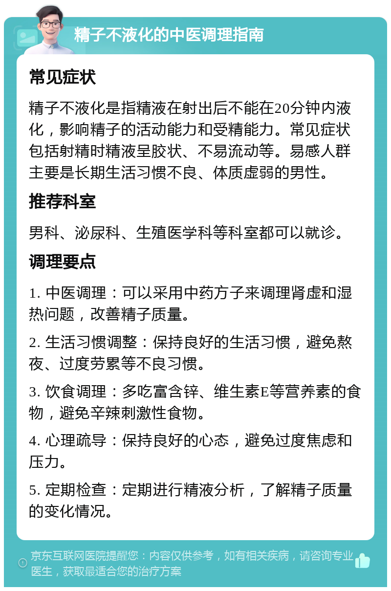 精子不液化的中医调理指南 常见症状 精子不液化是指精液在射出后不能在20分钟内液化，影响精子的活动能力和受精能力。常见症状包括射精时精液呈胶状、不易流动等。易感人群主要是长期生活习惯不良、体质虚弱的男性。 推荐科室 男科、泌尿科、生殖医学科等科室都可以就诊。 调理要点 1. 中医调理：可以采用中药方子来调理肾虚和湿热问题，改善精子质量。 2. 生活习惯调整：保持良好的生活习惯，避免熬夜、过度劳累等不良习惯。 3. 饮食调理：多吃富含锌、维生素E等营养素的食物，避免辛辣刺激性食物。 4. 心理疏导：保持良好的心态，避免过度焦虑和压力。 5. 定期检查：定期进行精液分析，了解精子质量的变化情况。