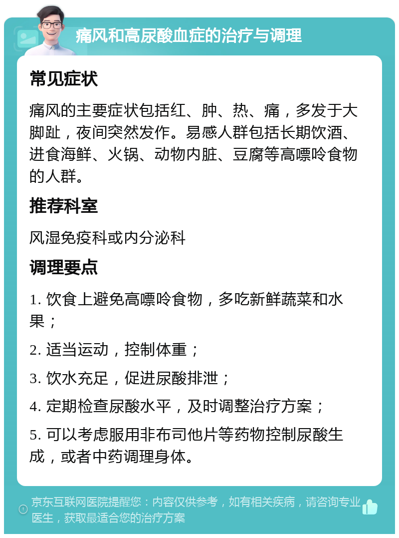 痛风和高尿酸血症的治疗与调理 常见症状 痛风的主要症状包括红、肿、热、痛，多发于大脚趾，夜间突然发作。易感人群包括长期饮酒、进食海鲜、火锅、动物内脏、豆腐等高嘌呤食物的人群。 推荐科室 风湿免疫科或内分泌科 调理要点 1. 饮食上避免高嘌呤食物，多吃新鲜蔬菜和水果； 2. 适当运动，控制体重； 3. 饮水充足，促进尿酸排泄； 4. 定期检查尿酸水平，及时调整治疗方案； 5. 可以考虑服用非布司他片等药物控制尿酸生成，或者中药调理身体。