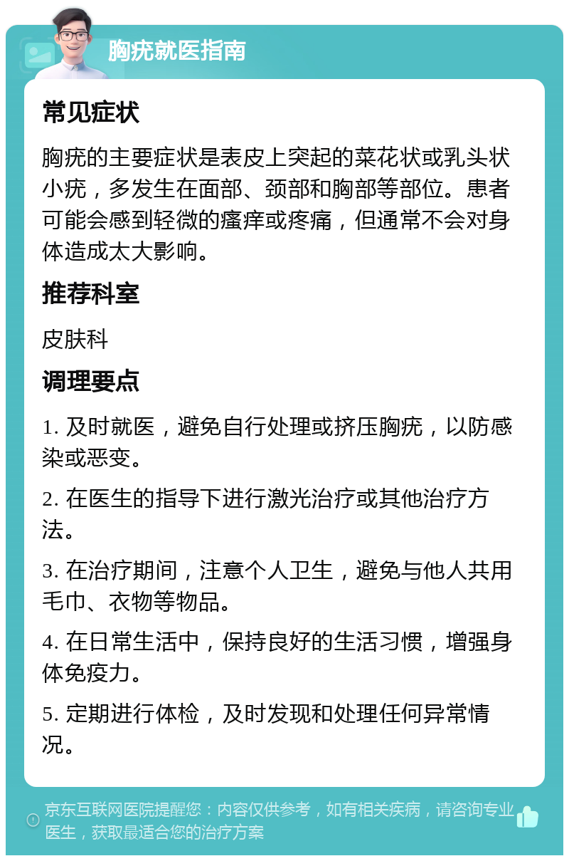 胸疣就医指南 常见症状 胸疣的主要症状是表皮上突起的菜花状或乳头状小疣，多发生在面部、颈部和胸部等部位。患者可能会感到轻微的瘙痒或疼痛，但通常不会对身体造成太大影响。 推荐科室 皮肤科 调理要点 1. 及时就医，避免自行处理或挤压胸疣，以防感染或恶变。 2. 在医生的指导下进行激光治疗或其他治疗方法。 3. 在治疗期间，注意个人卫生，避免与他人共用毛巾、衣物等物品。 4. 在日常生活中，保持良好的生活习惯，增强身体免疫力。 5. 定期进行体检，及时发现和处理任何异常情况。