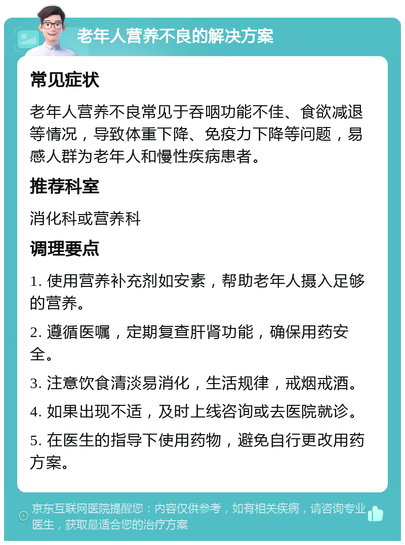 老年人营养不良的解决方案 常见症状 老年人营养不良常见于吞咽功能不佳、食欲减退等情况，导致体重下降、免疫力下降等问题，易感人群为老年人和慢性疾病患者。 推荐科室 消化科或营养科 调理要点 1. 使用营养补充剂如安素，帮助老年人摄入足够的营养。 2. 遵循医嘱，定期复查肝肾功能，确保用药安全。 3. 注意饮食清淡易消化，生活规律，戒烟戒酒。 4. 如果出现不适，及时上线咨询或去医院就诊。 5. 在医生的指导下使用药物，避免自行更改用药方案。