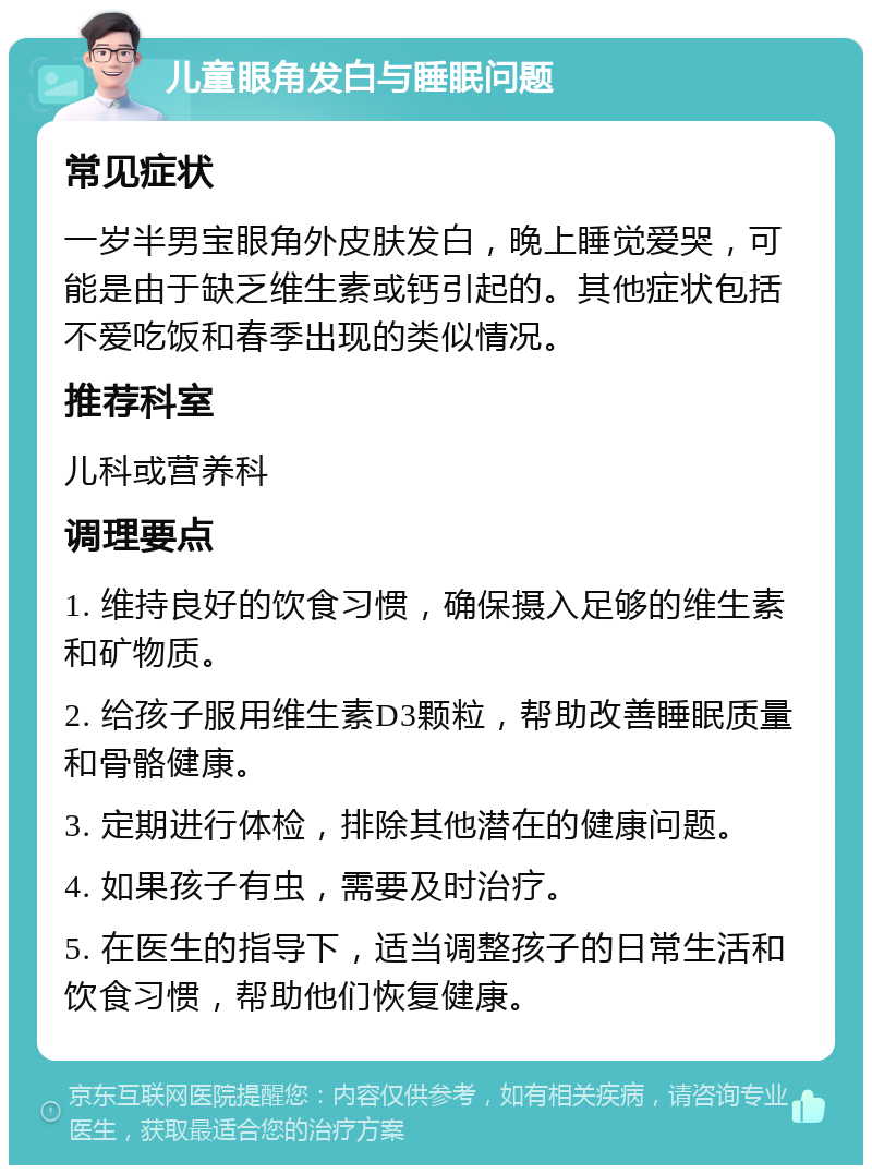 儿童眼角发白与睡眠问题 常见症状 一岁半男宝眼角外皮肤发白，晚上睡觉爱哭，可能是由于缺乏维生素或钙引起的。其他症状包括不爱吃饭和春季出现的类似情况。 推荐科室 儿科或营养科 调理要点 1. 维持良好的饮食习惯，确保摄入足够的维生素和矿物质。 2. 给孩子服用维生素D3颗粒，帮助改善睡眠质量和骨骼健康。 3. 定期进行体检，排除其他潜在的健康问题。 4. 如果孩子有虫，需要及时治疗。 5. 在医生的指导下，适当调整孩子的日常生活和饮食习惯，帮助他们恢复健康。