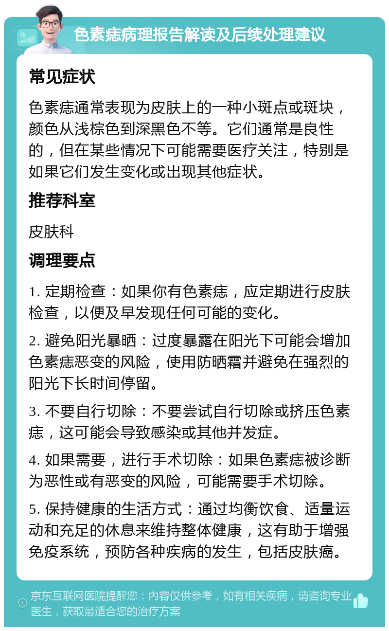 色素痣病理报告解读及后续处理建议 常见症状 色素痣通常表现为皮肤上的一种小斑点或斑块，颜色从浅棕色到深黑色不等。它们通常是良性的，但在某些情况下可能需要医疗关注，特别是如果它们发生变化或出现其他症状。 推荐科室 皮肤科 调理要点 1. 定期检查：如果你有色素痣，应定期进行皮肤检查，以便及早发现任何可能的变化。 2. 避免阳光暴晒：过度暴露在阳光下可能会增加色素痣恶变的风险，使用防晒霜并避免在强烈的阳光下长时间停留。 3. 不要自行切除：不要尝试自行切除或挤压色素痣，这可能会导致感染或其他并发症。 4. 如果需要，进行手术切除：如果色素痣被诊断为恶性或有恶变的风险，可能需要手术切除。 5. 保持健康的生活方式：通过均衡饮食、适量运动和充足的休息来维持整体健康，这有助于增强免疫系统，预防各种疾病的发生，包括皮肤癌。