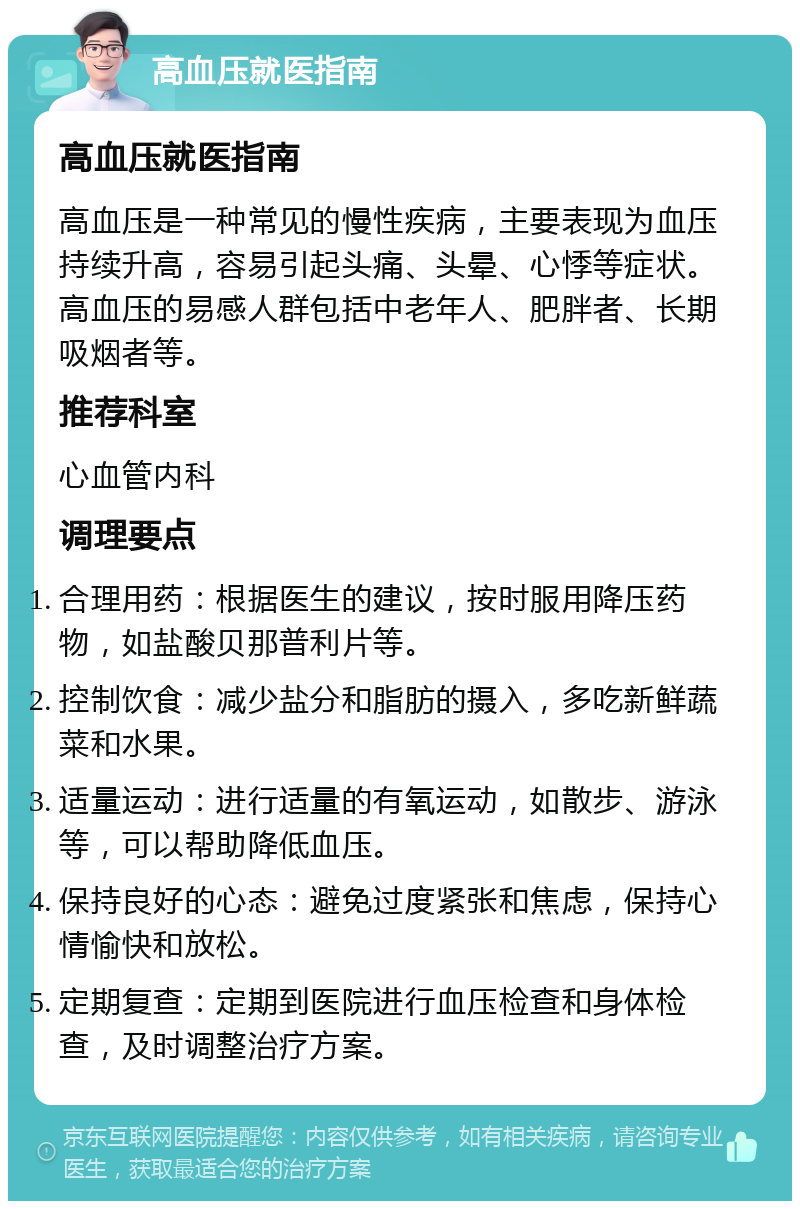 高血压就医指南 高血压就医指南 高血压是一种常见的慢性疾病，主要表现为血压持续升高，容易引起头痛、头晕、心悸等症状。高血压的易感人群包括中老年人、肥胖者、长期吸烟者等。 推荐科室 心血管内科 调理要点 合理用药：根据医生的建议，按时服用降压药物，如盐酸贝那普利片等。 控制饮食：减少盐分和脂肪的摄入，多吃新鲜蔬菜和水果。 适量运动：进行适量的有氧运动，如散步、游泳等，可以帮助降低血压。 保持良好的心态：避免过度紧张和焦虑，保持心情愉快和放松。 定期复查：定期到医院进行血压检查和身体检查，及时调整治疗方案。