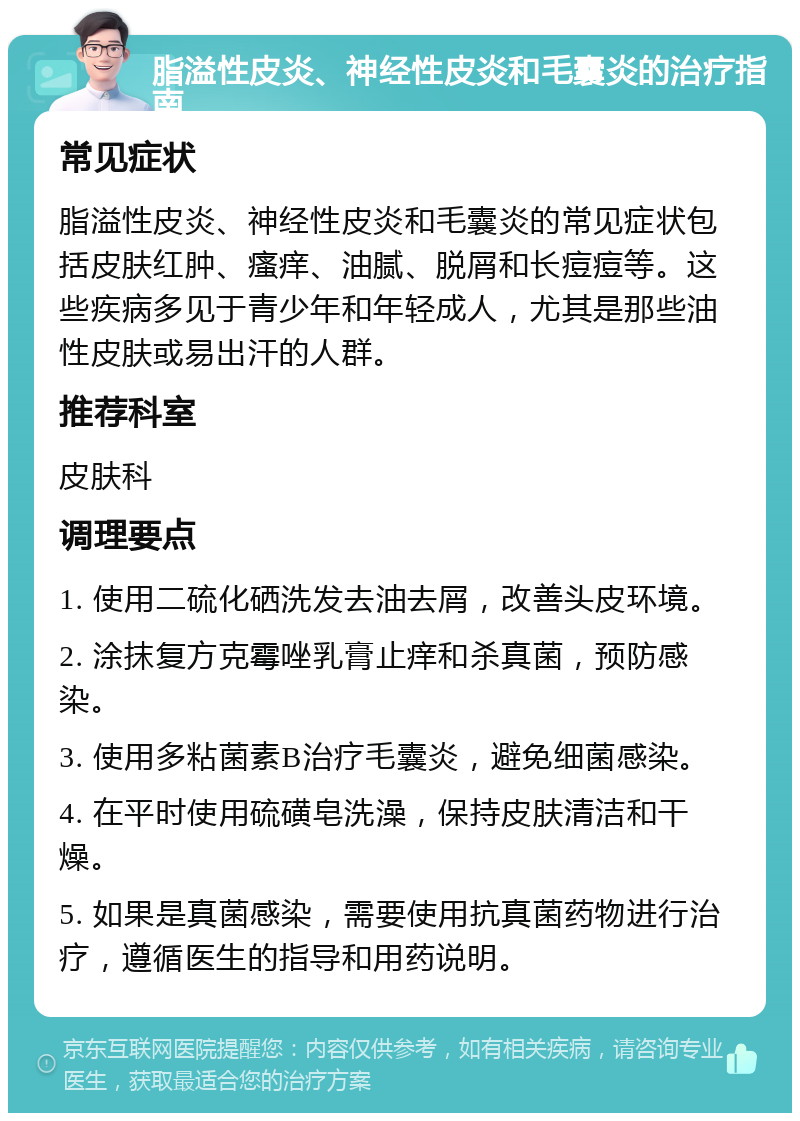 脂溢性皮炎、神经性皮炎和毛囊炎的治疗指南 常见症状 脂溢性皮炎、神经性皮炎和毛囊炎的常见症状包括皮肤红肿、瘙痒、油腻、脱屑和长痘痘等。这些疾病多见于青少年和年轻成人，尤其是那些油性皮肤或易出汗的人群。 推荐科室 皮肤科 调理要点 1. 使用二硫化硒洗发去油去屑，改善头皮环境。 2. 涂抹复方克霉唑乳膏止痒和杀真菌，预防感染。 3. 使用多粘菌素B治疗毛囊炎，避免细菌感染。 4. 在平时使用硫磺皂洗澡，保持皮肤清洁和干燥。 5. 如果是真菌感染，需要使用抗真菌药物进行治疗，遵循医生的指导和用药说明。