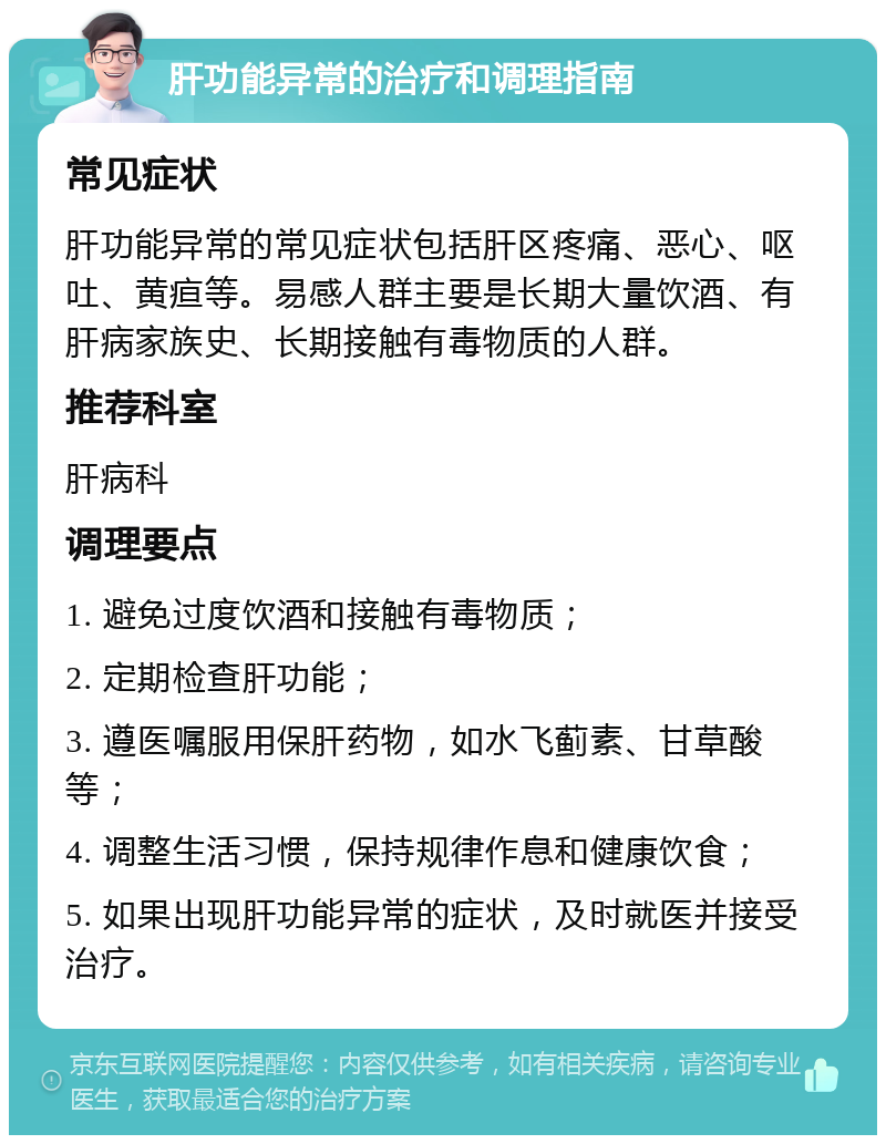 肝功能异常的治疗和调理指南 常见症状 肝功能异常的常见症状包括肝区疼痛、恶心、呕吐、黄疸等。易感人群主要是长期大量饮酒、有肝病家族史、长期接触有毒物质的人群。 推荐科室 肝病科 调理要点 1. 避免过度饮酒和接触有毒物质； 2. 定期检查肝功能； 3. 遵医嘱服用保肝药物，如水飞蓟素、甘草酸等； 4. 调整生活习惯，保持规律作息和健康饮食； 5. 如果出现肝功能异常的症状，及时就医并接受治疗。