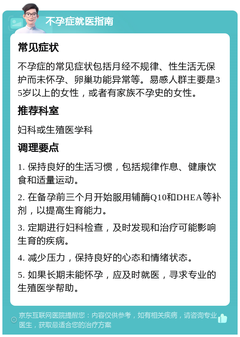 不孕症就医指南 常见症状 不孕症的常见症状包括月经不规律、性生活无保护而未怀孕、卵巢功能异常等。易感人群主要是35岁以上的女性，或者有家族不孕史的女性。 推荐科室 妇科或生殖医学科 调理要点 1. 保持良好的生活习惯，包括规律作息、健康饮食和适量运动。 2. 在备孕前三个月开始服用辅酶Q10和DHEA等补剂，以提高生育能力。 3. 定期进行妇科检查，及时发现和治疗可能影响生育的疾病。 4. 减少压力，保持良好的心态和情绪状态。 5. 如果长期未能怀孕，应及时就医，寻求专业的生殖医学帮助。