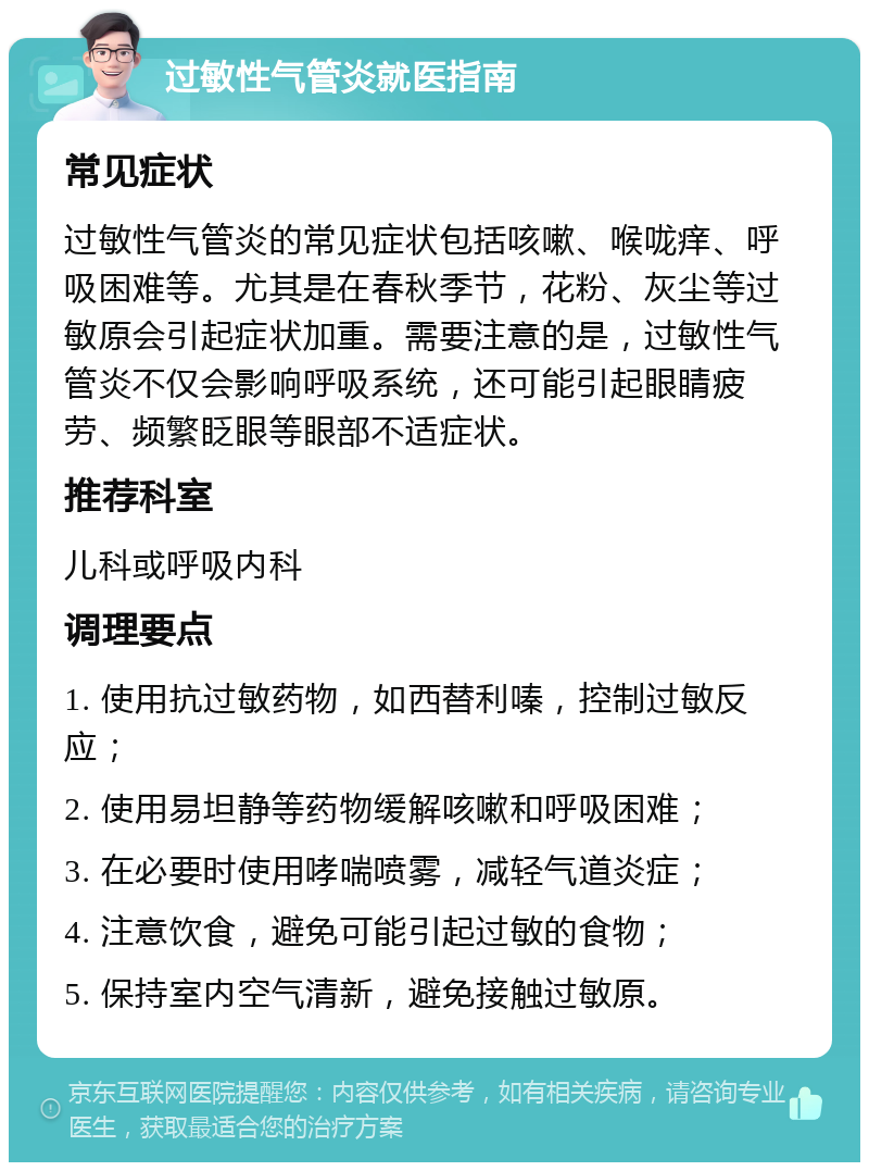 过敏性气管炎就医指南 常见症状 过敏性气管炎的常见症状包括咳嗽、喉咙痒、呼吸困难等。尤其是在春秋季节，花粉、灰尘等过敏原会引起症状加重。需要注意的是，过敏性气管炎不仅会影响呼吸系统，还可能引起眼睛疲劳、频繁眨眼等眼部不适症状。 推荐科室 儿科或呼吸内科 调理要点 1. 使用抗过敏药物，如西替利嗪，控制过敏反应； 2. 使用易坦静等药物缓解咳嗽和呼吸困难； 3. 在必要时使用哮喘喷雾，减轻气道炎症； 4. 注意饮食，避免可能引起过敏的食物； 5. 保持室内空气清新，避免接触过敏原。