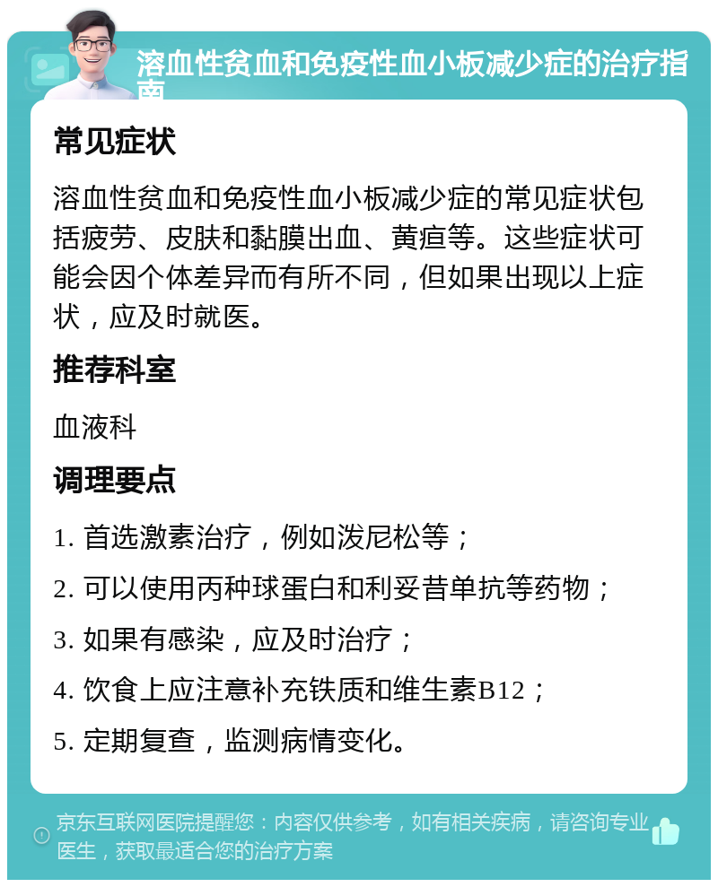 溶血性贫血和免疫性血小板减少症的治疗指南 常见症状 溶血性贫血和免疫性血小板减少症的常见症状包括疲劳、皮肤和黏膜出血、黄疸等。这些症状可能会因个体差异而有所不同，但如果出现以上症状，应及时就医。 推荐科室 血液科 调理要点 1. 首选激素治疗，例如泼尼松等； 2. 可以使用丙种球蛋白和利妥昔单抗等药物； 3. 如果有感染，应及时治疗； 4. 饮食上应注意补充铁质和维生素B12； 5. 定期复查，监测病情变化。