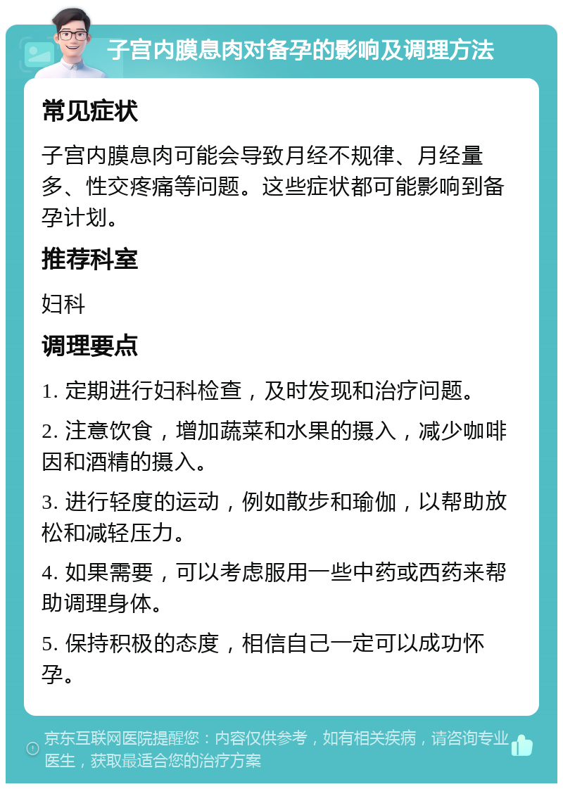 子宫内膜息肉对备孕的影响及调理方法 常见症状 子宫内膜息肉可能会导致月经不规律、月经量多、性交疼痛等问题。这些症状都可能影响到备孕计划。 推荐科室 妇科 调理要点 1. 定期进行妇科检查，及时发现和治疗问题。 2. 注意饮食，增加蔬菜和水果的摄入，减少咖啡因和酒精的摄入。 3. 进行轻度的运动，例如散步和瑜伽，以帮助放松和减轻压力。 4. 如果需要，可以考虑服用一些中药或西药来帮助调理身体。 5. 保持积极的态度，相信自己一定可以成功怀孕。