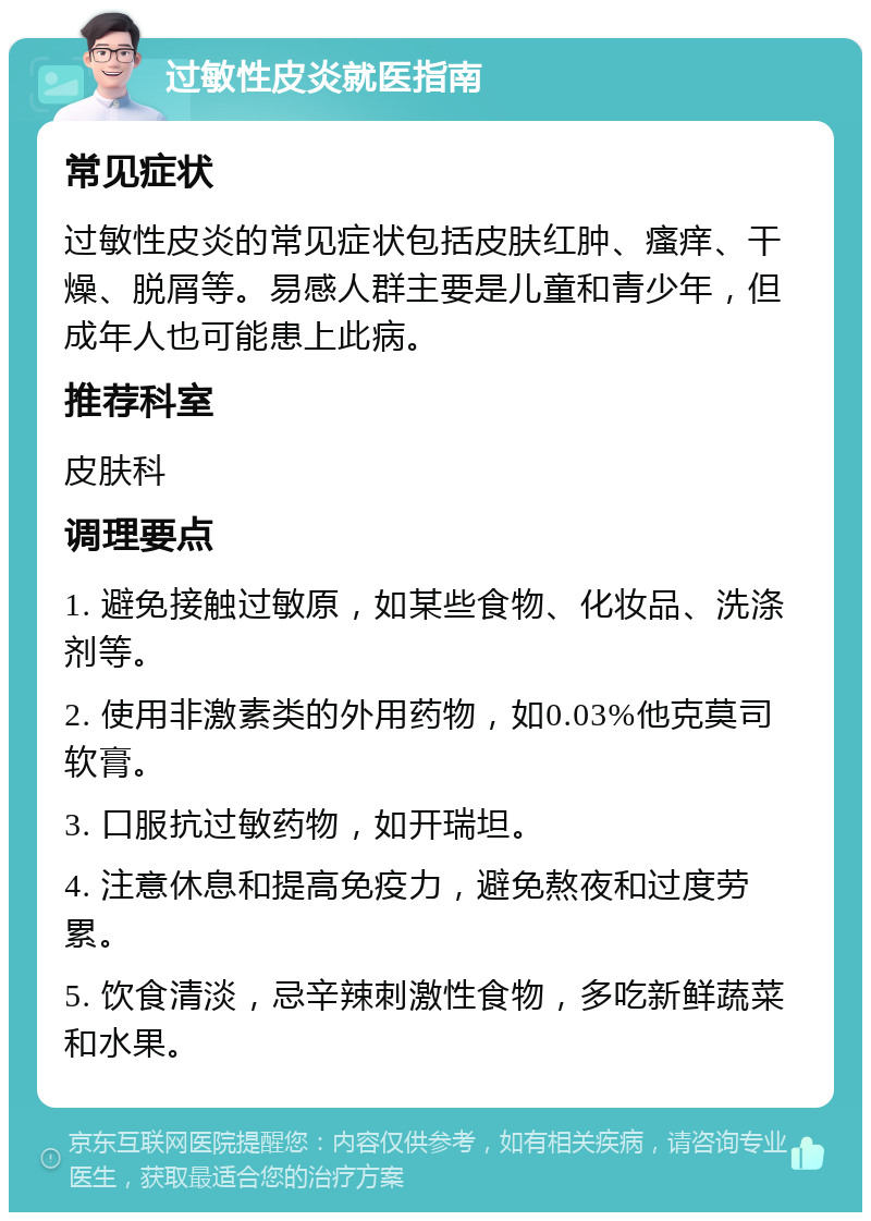 过敏性皮炎就医指南 常见症状 过敏性皮炎的常见症状包括皮肤红肿、瘙痒、干燥、脱屑等。易感人群主要是儿童和青少年，但成年人也可能患上此病。 推荐科室 皮肤科 调理要点 1. 避免接触过敏原，如某些食物、化妆品、洗涤剂等。 2. 使用非激素类的外用药物，如0.03%他克莫司软膏。 3. 口服抗过敏药物，如开瑞坦。 4. 注意休息和提高免疫力，避免熬夜和过度劳累。 5. 饮食清淡，忌辛辣刺激性食物，多吃新鲜蔬菜和水果。