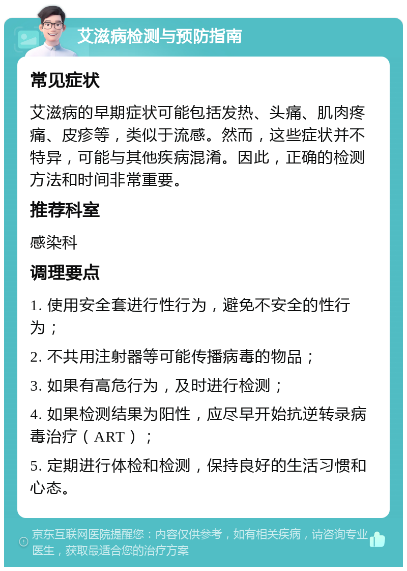 艾滋病检测与预防指南 常见症状 艾滋病的早期症状可能包括发热、头痛、肌肉疼痛、皮疹等，类似于流感。然而，这些症状并不特异，可能与其他疾病混淆。因此，正确的检测方法和时间非常重要。 推荐科室 感染科 调理要点 1. 使用安全套进行性行为，避免不安全的性行为； 2. 不共用注射器等可能传播病毒的物品； 3. 如果有高危行为，及时进行检测； 4. 如果检测结果为阳性，应尽早开始抗逆转录病毒治疗（ART）； 5. 定期进行体检和检测，保持良好的生活习惯和心态。