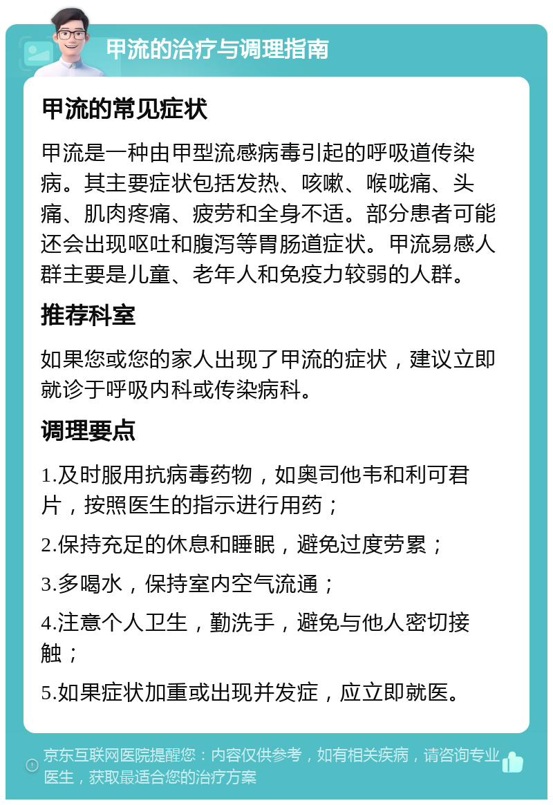 甲流的治疗与调理指南 甲流的常见症状 甲流是一种由甲型流感病毒引起的呼吸道传染病。其主要症状包括发热、咳嗽、喉咙痛、头痛、肌肉疼痛、疲劳和全身不适。部分患者可能还会出现呕吐和腹泻等胃肠道症状。甲流易感人群主要是儿童、老年人和免疫力较弱的人群。 推荐科室 如果您或您的家人出现了甲流的症状，建议立即就诊于呼吸内科或传染病科。 调理要点 1.及时服用抗病毒药物，如奥司他韦和利可君片，按照医生的指示进行用药； 2.保持充足的休息和睡眠，避免过度劳累； 3.多喝水，保持室内空气流通； 4.注意个人卫生，勤洗手，避免与他人密切接触； 5.如果症状加重或出现并发症，应立即就医。