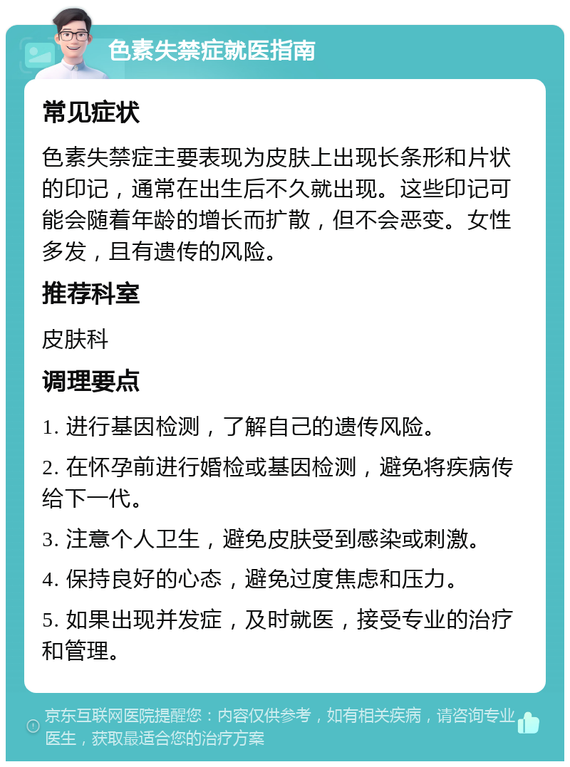 色素失禁症就医指南 常见症状 色素失禁症主要表现为皮肤上出现长条形和片状的印记，通常在出生后不久就出现。这些印记可能会随着年龄的增长而扩散，但不会恶变。女性多发，且有遗传的风险。 推荐科室 皮肤科 调理要点 1. 进行基因检测，了解自己的遗传风险。 2. 在怀孕前进行婚检或基因检测，避免将疾病传给下一代。 3. 注意个人卫生，避免皮肤受到感染或刺激。 4. 保持良好的心态，避免过度焦虑和压力。 5. 如果出现并发症，及时就医，接受专业的治疗和管理。