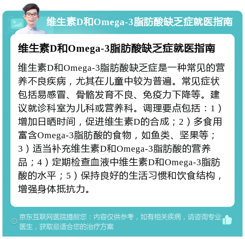 维生素D和Omega-3脂肪酸缺乏症就医指南 维生素D和Omega-3脂肪酸缺乏症就医指南 维生素D和Omega-3脂肪酸缺乏症是一种常见的营养不良疾病，尤其在儿童中较为普遍。常见症状包括易感冒、骨骼发育不良、免疫力下降等。建议就诊科室为儿科或营养科。调理要点包括：1）增加日晒时间，促进维生素D的合成；2）多食用富含Omega-3脂肪酸的食物，如鱼类、坚果等；3）适当补充维生素D和Omega-3脂肪酸的营养品；4）定期检查血液中维生素D和Omega-3脂肪酸的水平；5）保持良好的生活习惯和饮食结构，增强身体抵抗力。