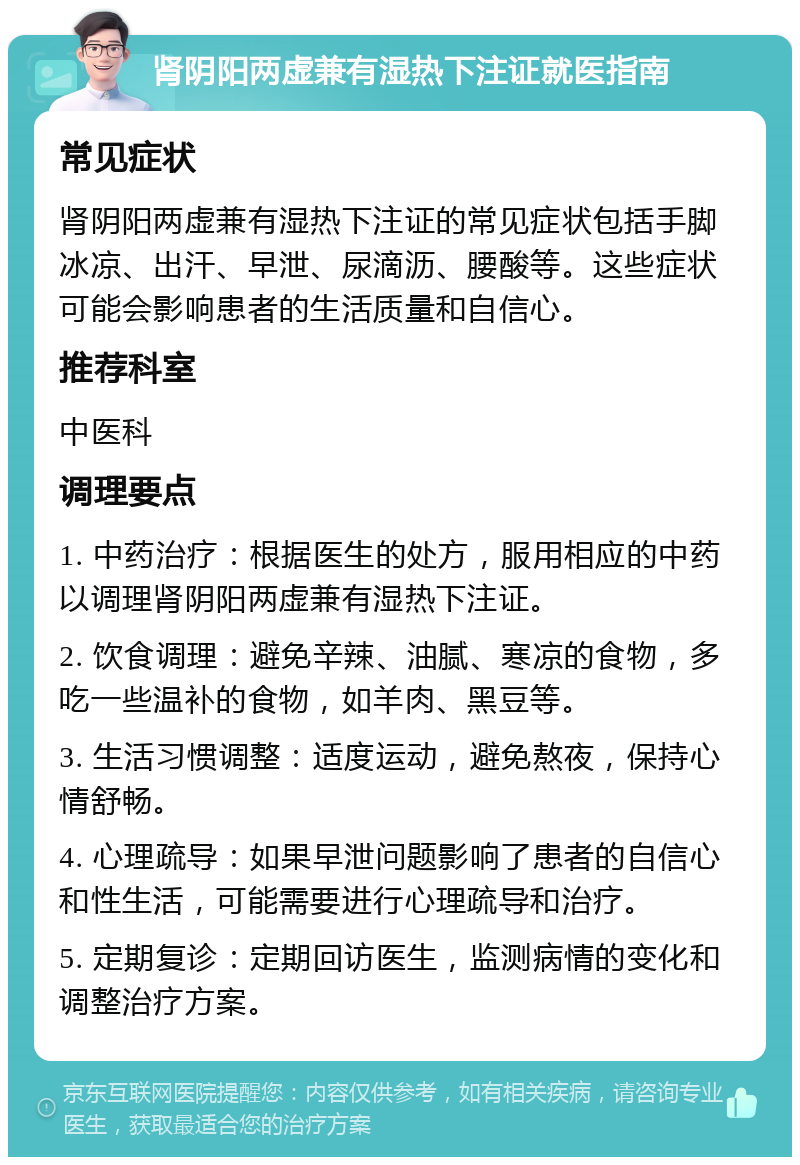 肾阴阳两虚兼有湿热下注证就医指南 常见症状 肾阴阳两虚兼有湿热下注证的常见症状包括手脚冰凉、出汗、早泄、尿滴沥、腰酸等。这些症状可能会影响患者的生活质量和自信心。 推荐科室 中医科 调理要点 1. 中药治疗：根据医生的处方，服用相应的中药以调理肾阴阳两虚兼有湿热下注证。 2. 饮食调理：避免辛辣、油腻、寒凉的食物，多吃一些温补的食物，如羊肉、黑豆等。 3. 生活习惯调整：适度运动，避免熬夜，保持心情舒畅。 4. 心理疏导：如果早泄问题影响了患者的自信心和性生活，可能需要进行心理疏导和治疗。 5. 定期复诊：定期回访医生，监测病情的变化和调整治疗方案。