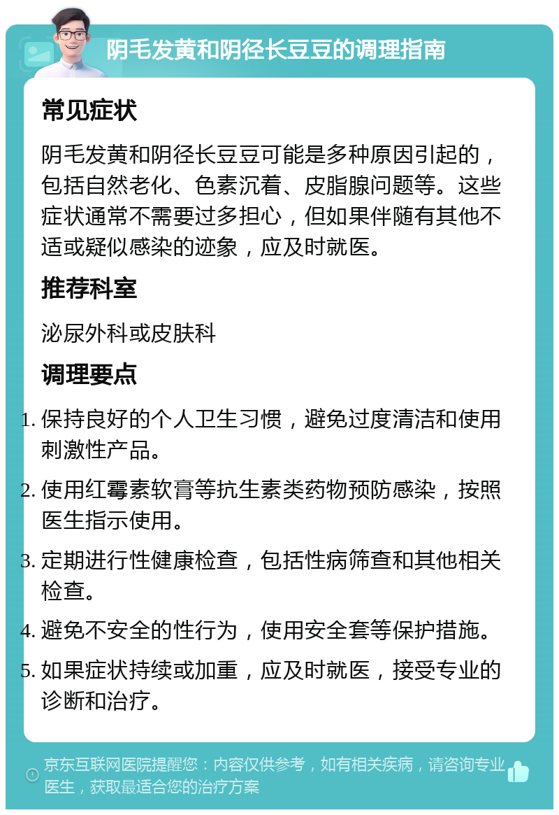 阴毛发黄和阴径长豆豆的调理指南 常见症状 阴毛发黄和阴径长豆豆可能是多种原因引起的，包括自然老化、色素沉着、皮脂腺问题等。这些症状通常不需要过多担心，但如果伴随有其他不适或疑似感染的迹象，应及时就医。 推荐科室 泌尿外科或皮肤科 调理要点 保持良好的个人卫生习惯，避免过度清洁和使用刺激性产品。 使用红霉素软膏等抗生素类药物预防感染，按照医生指示使用。 定期进行性健康检查，包括性病筛查和其他相关检查。 避免不安全的性行为，使用安全套等保护措施。 如果症状持续或加重，应及时就医，接受专业的诊断和治疗。