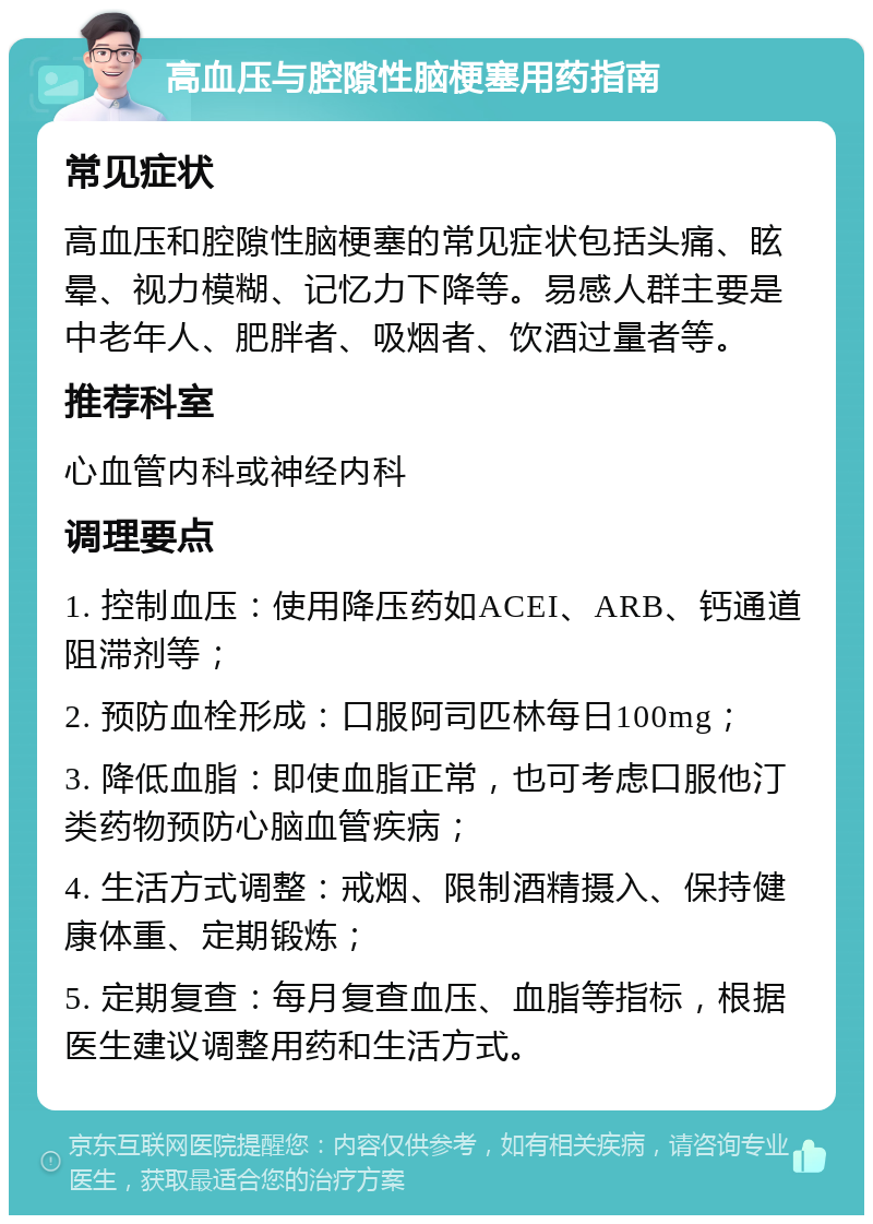 高血压与腔隙性脑梗塞用药指南 常见症状 高血压和腔隙性脑梗塞的常见症状包括头痛、眩晕、视力模糊、记忆力下降等。易感人群主要是中老年人、肥胖者、吸烟者、饮酒过量者等。 推荐科室 心血管内科或神经内科 调理要点 1. 控制血压：使用降压药如ACEI、ARB、钙通道阻滞剂等； 2. 预防血栓形成：口服阿司匹林每日100mg； 3. 降低血脂：即使血脂正常，也可考虑口服他汀类药物预防心脑血管疾病； 4. 生活方式调整：戒烟、限制酒精摄入、保持健康体重、定期锻炼； 5. 定期复查：每月复查血压、血脂等指标，根据医生建议调整用药和生活方式。