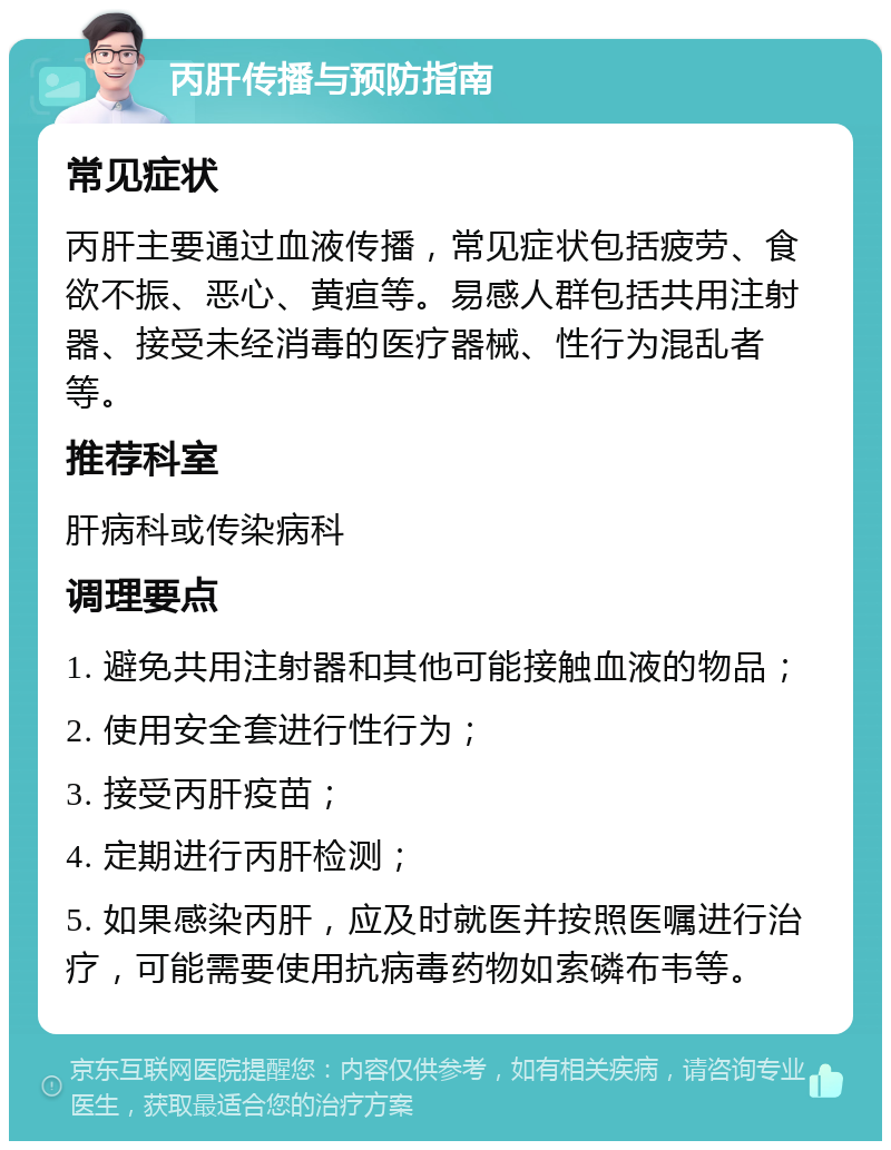 丙肝传播与预防指南 常见症状 丙肝主要通过血液传播，常见症状包括疲劳、食欲不振、恶心、黄疸等。易感人群包括共用注射器、接受未经消毒的医疗器械、性行为混乱者等。 推荐科室 肝病科或传染病科 调理要点 1. 避免共用注射器和其他可能接触血液的物品； 2. 使用安全套进行性行为； 3. 接受丙肝疫苗； 4. 定期进行丙肝检测； 5. 如果感染丙肝，应及时就医并按照医嘱进行治疗，可能需要使用抗病毒药物如索磷布韦等。