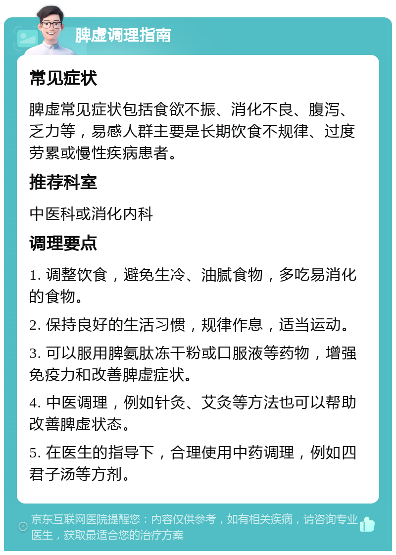 脾虚调理指南 常见症状 脾虚常见症状包括食欲不振、消化不良、腹泻、乏力等，易感人群主要是长期饮食不规律、过度劳累或慢性疾病患者。 推荐科室 中医科或消化内科 调理要点 1. 调整饮食，避免生冷、油腻食物，多吃易消化的食物。 2. 保持良好的生活习惯，规律作息，适当运动。 3. 可以服用脾氨肽冻干粉或口服液等药物，增强免疫力和改善脾虚症状。 4. 中医调理，例如针灸、艾灸等方法也可以帮助改善脾虚状态。 5. 在医生的指导下，合理使用中药调理，例如四君子汤等方剂。