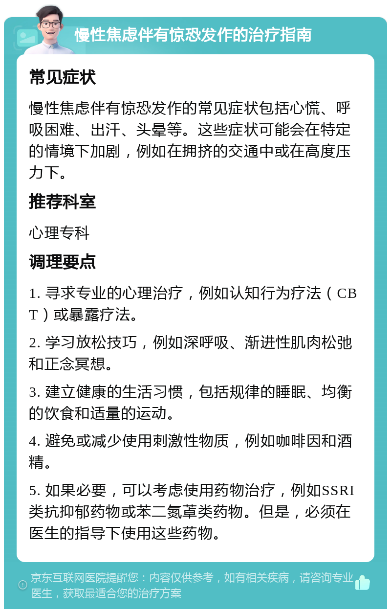 慢性焦虑伴有惊恐发作的治疗指南 常见症状 慢性焦虑伴有惊恐发作的常见症状包括心慌、呼吸困难、出汗、头晕等。这些症状可能会在特定的情境下加剧，例如在拥挤的交通中或在高度压力下。 推荐科室 心理专科 调理要点 1. 寻求专业的心理治疗，例如认知行为疗法（CBT）或暴露疗法。 2. 学习放松技巧，例如深呼吸、渐进性肌肉松弛和正念冥想。 3. 建立健康的生活习惯，包括规律的睡眠、均衡的饮食和适量的运动。 4. 避免或减少使用刺激性物质，例如咖啡因和酒精。 5. 如果必要，可以考虑使用药物治疗，例如SSRI类抗抑郁药物或苯二氮䓬类药物。但是，必须在医生的指导下使用这些药物。