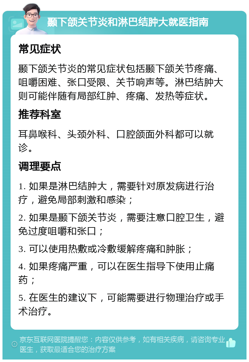 颞下颌关节炎和淋巴结肿大就医指南 常见症状 颞下颌关节炎的常见症状包括颞下颌关节疼痛、咀嚼困难、张口受限、关节响声等。淋巴结肿大则可能伴随有局部红肿、疼痛、发热等症状。 推荐科室 耳鼻喉科、头颈外科、口腔颌面外科都可以就诊。 调理要点 1. 如果是淋巴结肿大，需要针对原发病进行治疗，避免局部刺激和感染； 2. 如果是颞下颌关节炎，需要注意口腔卫生，避免过度咀嚼和张口； 3. 可以使用热敷或冷敷缓解疼痛和肿胀； 4. 如果疼痛严重，可以在医生指导下使用止痛药； 5. 在医生的建议下，可能需要进行物理治疗或手术治疗。