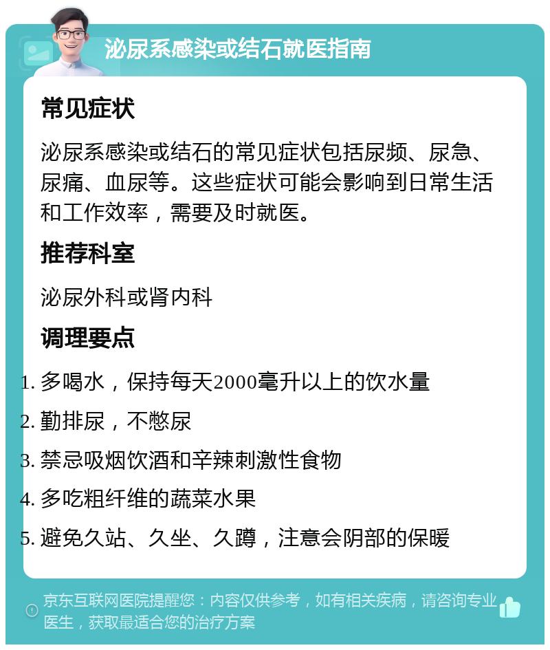 泌尿系感染或结石就医指南 常见症状 泌尿系感染或结石的常见症状包括尿频、尿急、尿痛、血尿等。这些症状可能会影响到日常生活和工作效率，需要及时就医。 推荐科室 泌尿外科或肾内科 调理要点 多喝水，保持每天2000毫升以上的饮水量 勤排尿，不憋尿 禁忌吸烟饮酒和辛辣刺激性食物 多吃粗纤维的蔬菜水果 避免久站、久坐、久蹲，注意会阴部的保暖