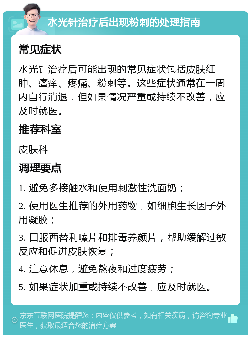 水光针治疗后出现粉刺的处理指南 常见症状 水光针治疗后可能出现的常见症状包括皮肤红肿、瘙痒、疼痛、粉刺等。这些症状通常在一周内自行消退，但如果情况严重或持续不改善，应及时就医。 推荐科室 皮肤科 调理要点 1. 避免多接触水和使用刺激性洗面奶； 2. 使用医生推荐的外用药物，如细胞生长因子外用凝胶； 3. 口服西替利嗪片和排毒养颜片，帮助缓解过敏反应和促进皮肤恢复； 4. 注意休息，避免熬夜和过度疲劳； 5. 如果症状加重或持续不改善，应及时就医。